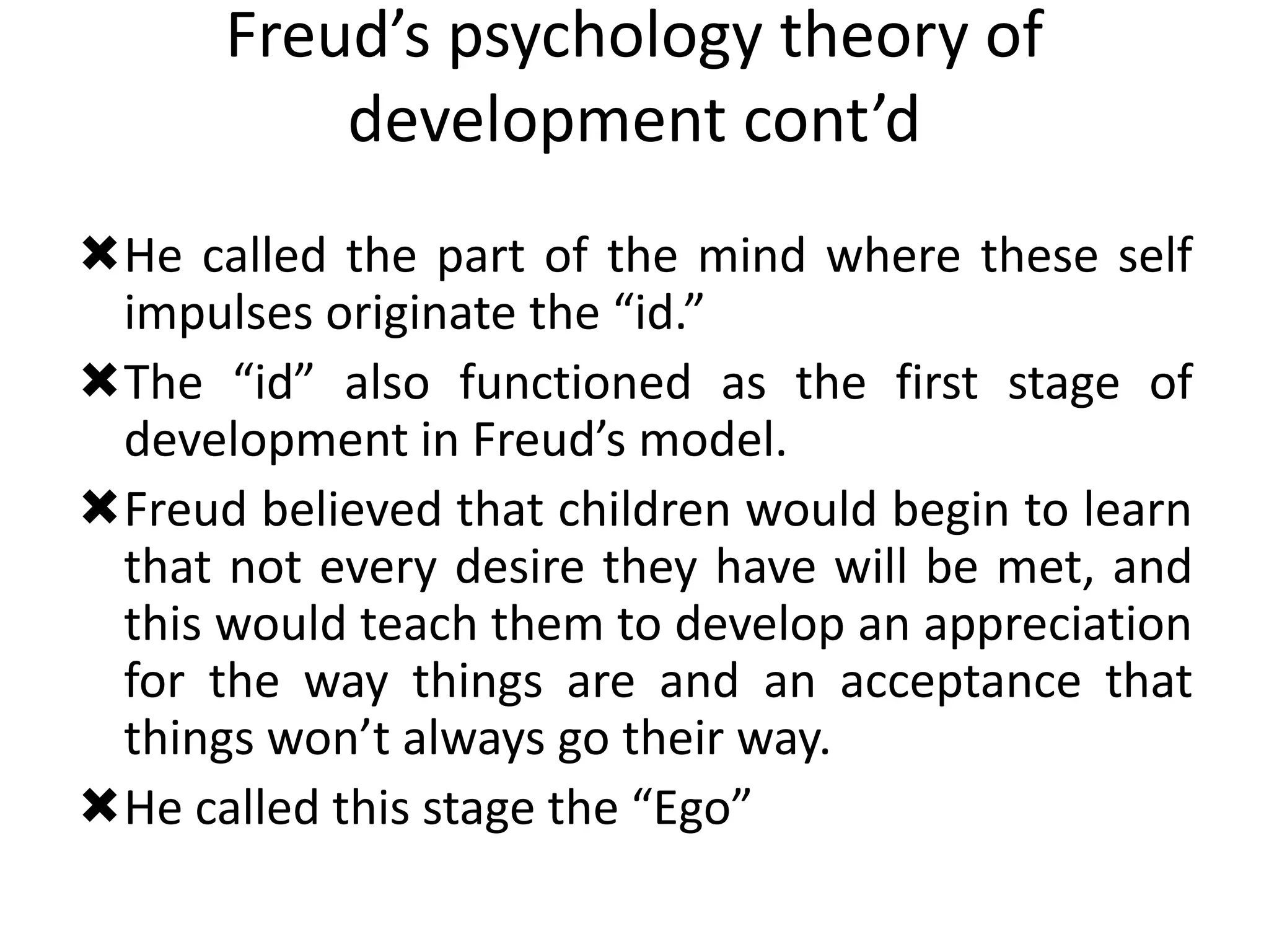 Freud’s psychology theory of
development cont’d
He called the part of the mind where these self
impulses originate the “id.”
The “id” also functioned as the first stage of
development in Freud’s model.
Freud believed that children would begin to learn
that not every desire they have will be met, and
this would teach them to develop an appreciation
for the way things are and an acceptance that
things won’t always go their way.
He called this stage the “Ego”
 