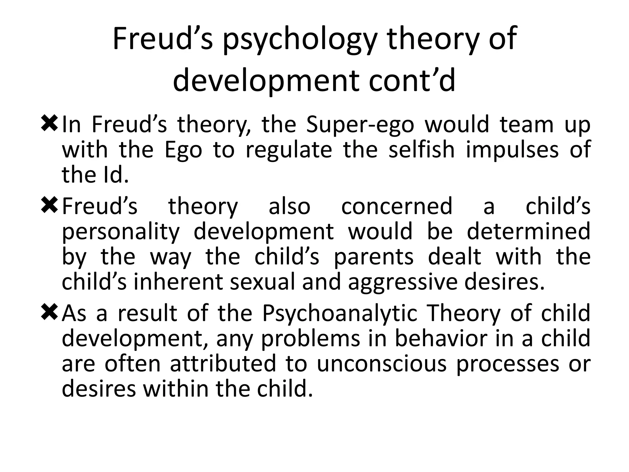 Freud’s psychology theory of
development cont’d
In Freud’s theory, the Super-ego would team up
with the Ego to regulate the selfish impulses of
the Id.
Freud’s theory also concerned a child’s
personality development would be determined
by the way the child’s parents dealt with the
child’s inherent sexual and aggressive desires.
As a result of the Psychoanalytic Theory of child
development, any problems in behavior in a child
are often attributed to unconscious processes or
desires within the child.
 
