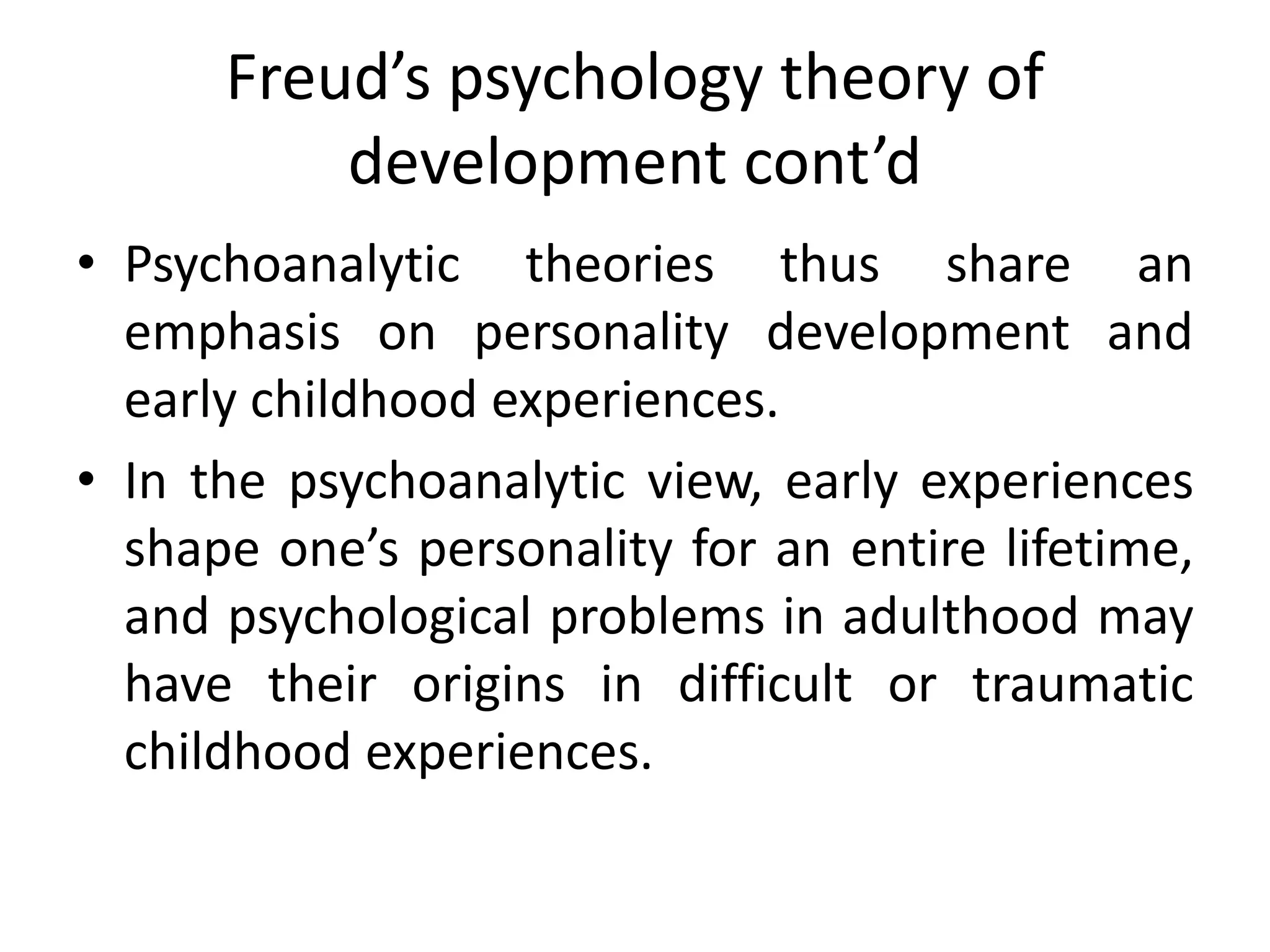 Freud’s psychology theory of
development cont’d
• Psychoanalytic theories thus share an
emphasis on personality development and
early childhood experiences.
• In the psychoanalytic view, early experiences
shape one’s personality for an entire lifetime,
and psychological problems in adulthood may
have their origins in difficult or traumatic
childhood experiences.
 