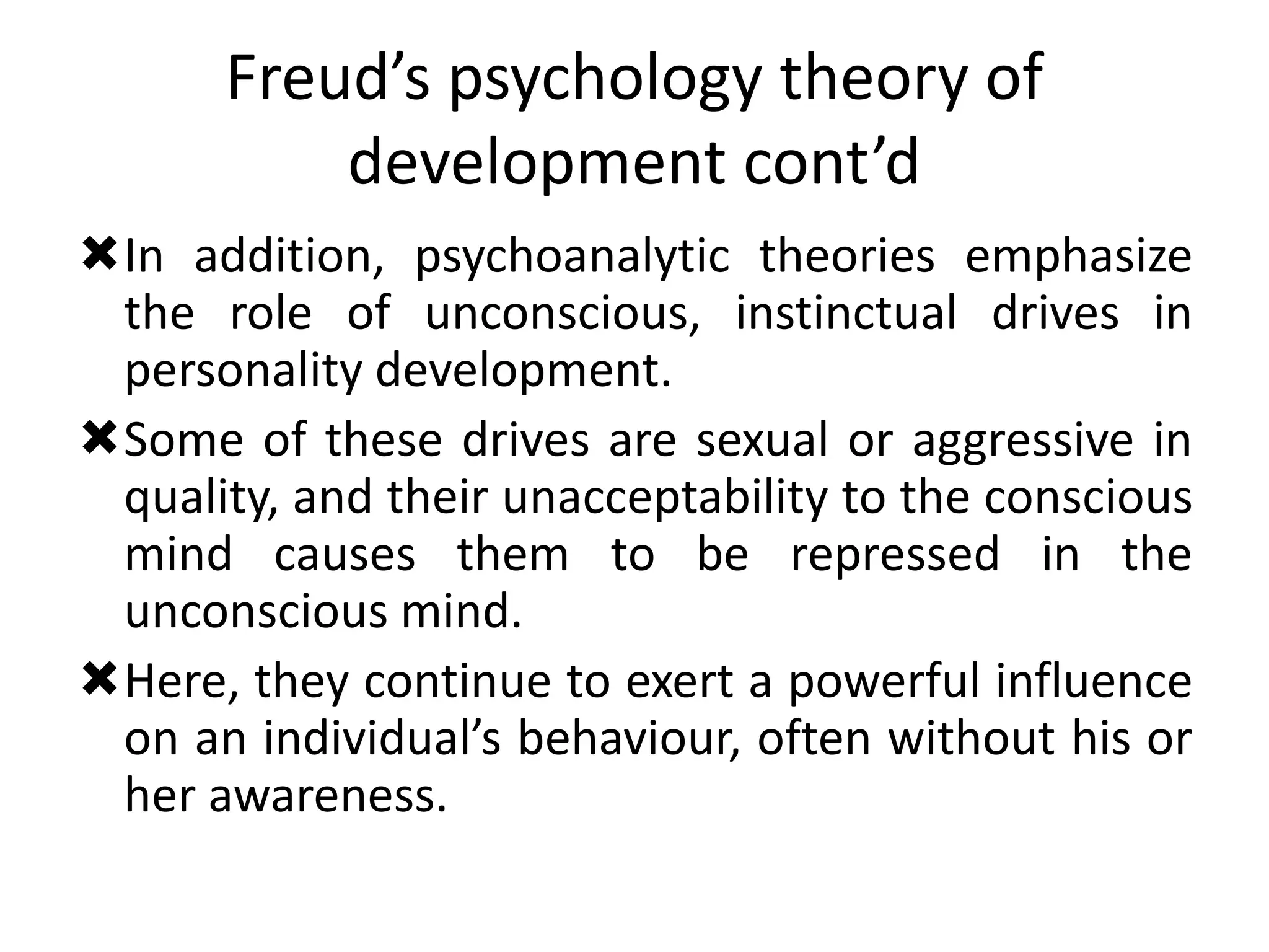 Freud’s psychology theory of
development cont’d
In addition, psychoanalytic theories emphasize
the role of unconscious, instinctual drives in
personality development.
Some of these drives are sexual or aggressive in
quality, and their unacceptability to the conscious
mind causes them to be repressed in the
unconscious mind.
Here, they continue to exert a powerful influence
on an individual’s behaviour, often without his or
her awareness.
 