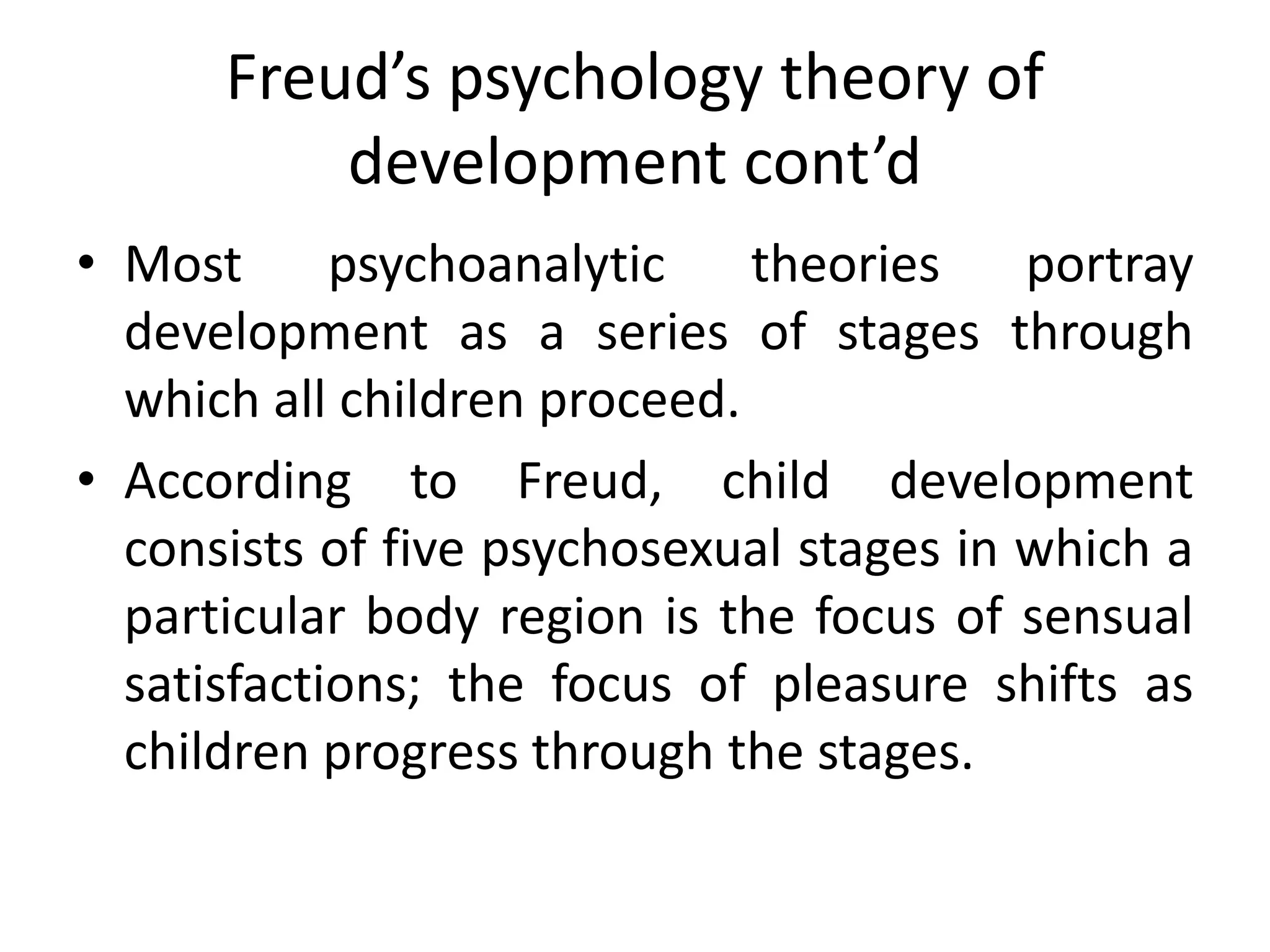 Freud’s psychology theory of
development cont’d
• Most psychoanalytic theories portray
development as a series of stages through
which all children proceed.
• According to Freud, child development
consists of five psychosexual stages in which a
particular body region is the focus of sensual
satisfactions; the focus of pleasure shifts as
children progress through the stages.
 