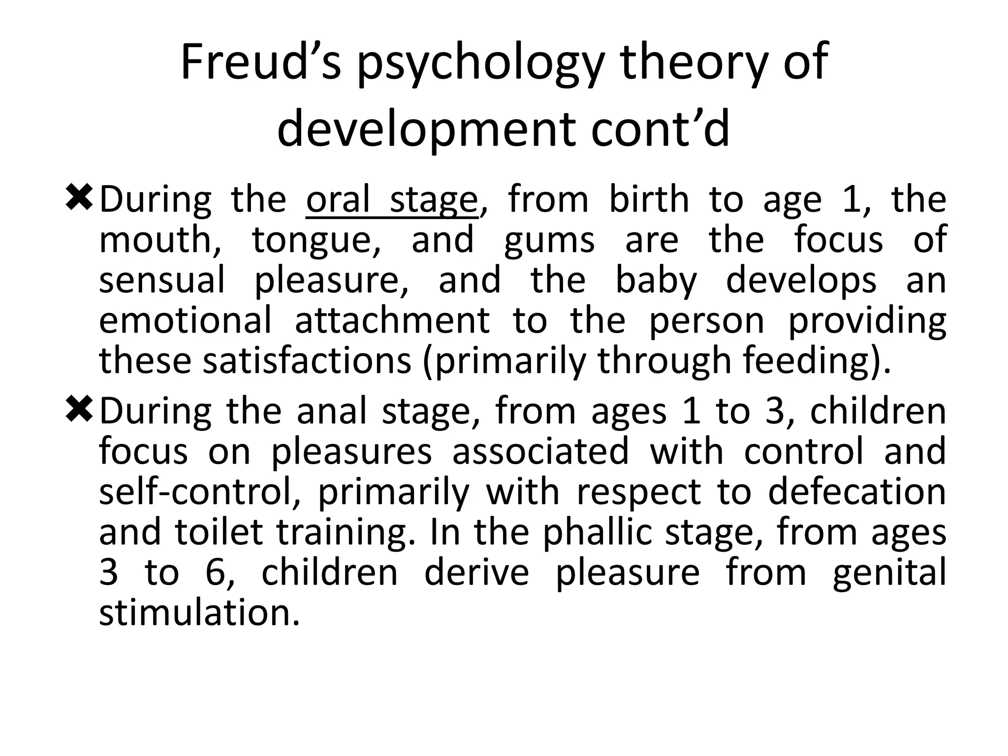 Freud’s psychology theory of
development cont’d
During the oral stage, from birth to age 1, the
mouth, tongue, and gums are the focus of
sensual pleasure, and the baby develops an
emotional attachment to the person providing
these satisfactions (primarily through feeding).
During the anal stage, from ages 1 to 3, children
focus on pleasures associated with control and
self-control, primarily with respect to defecation
and toilet training. In the phallic stage, from ages
3 to 6, children derive pleasure from genital
stimulation.
 