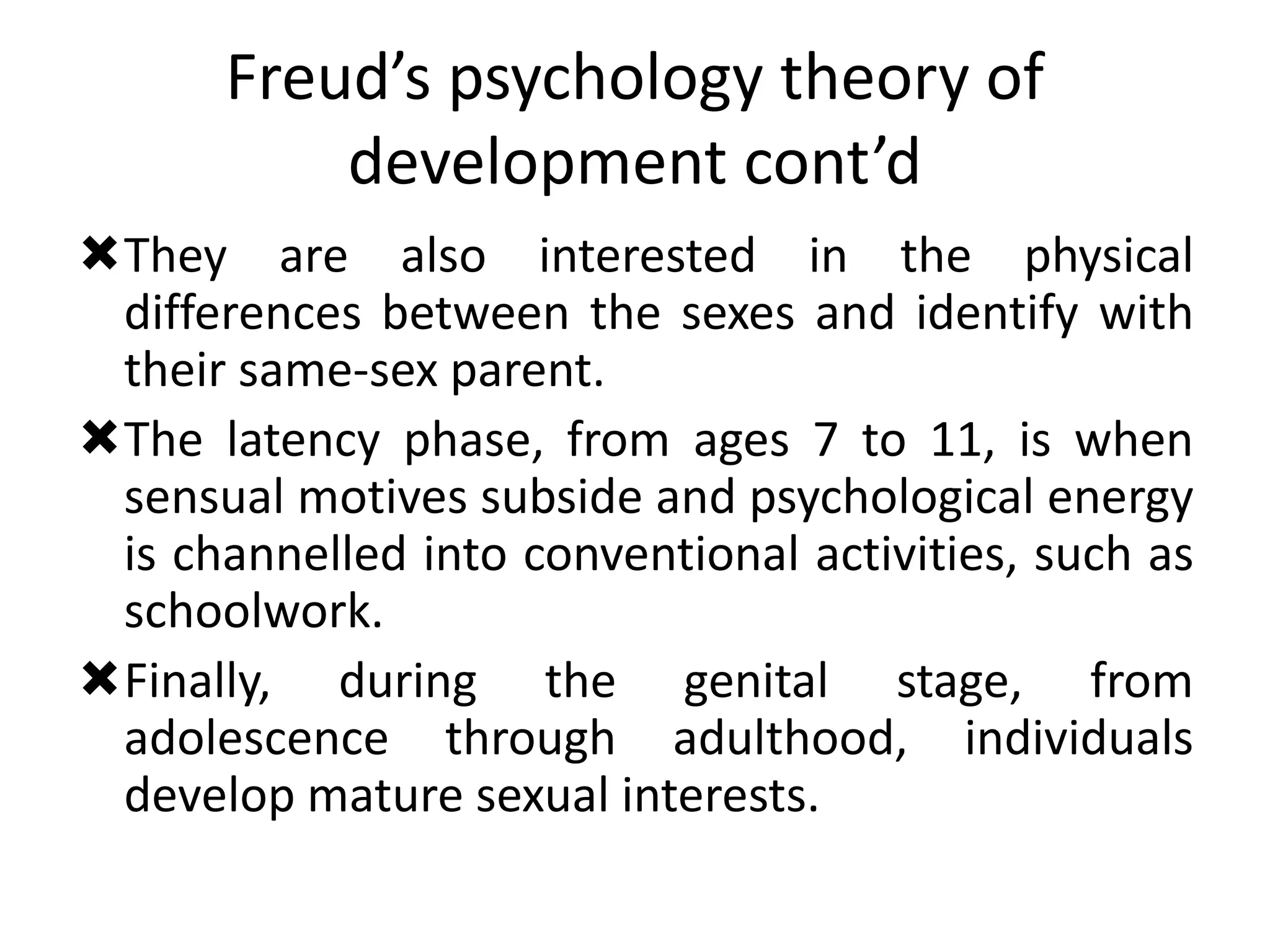Freud’s psychology theory of
development cont’d
They are also interested in the physical
differences between the sexes and identify with
their same-sex parent.
The latency phase, from ages 7 to 11, is when
sensual motives subside and psychological energy
is channelled into conventional activities, such as
schoolwork.
Finally, during the genital stage, from
adolescence through adulthood, individuals
develop mature sexual interests.
 