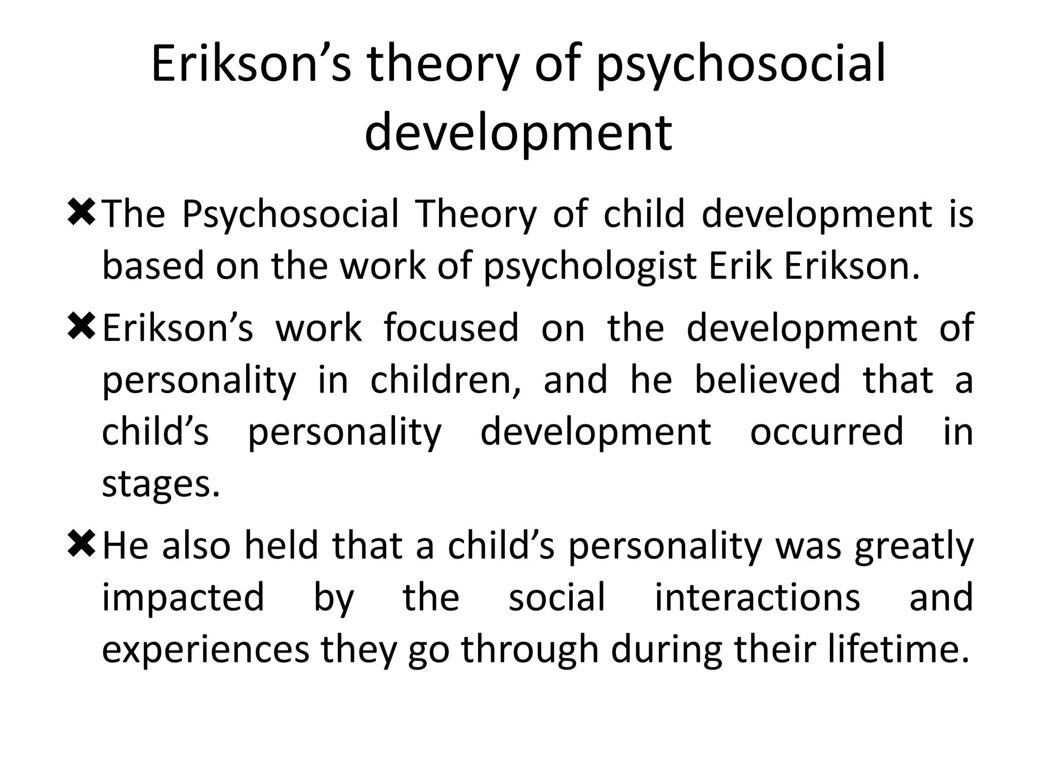 Erikson’s theory of psychosocial
development
The Psychosocial Theory of child development is
based on the work of psychologist Erik Erikson.
Erikson’s work focused on the development of
personality in children, and he believed that a
child’s personality development occurred in
stages.
He also held that a child’s personality was greatly
impacted by the social interactions and
experiences they go through during their lifetime.
 