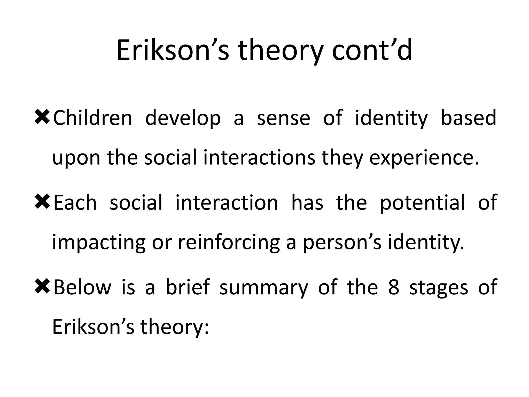 Erikson’s theory cont’d
Children develop a sense of identity based
upon the social interactions they experience.
Each social interaction has the potential of
impacting or reinforcing a person’s identity.
Below is a brief summary of the 8 stages of
Erikson’s theory:
 
