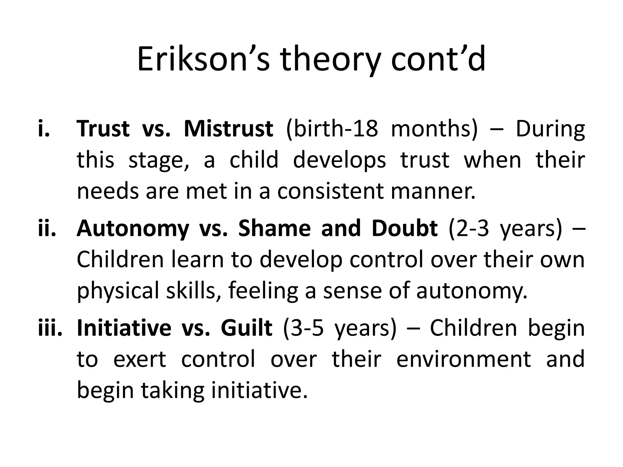 Erikson’s theory cont’d
i. Trust vs. Mistrust (birth-18 months) – During
this stage, a child develops trust when their
needs are met in a consistent manner.
ii. Autonomy vs. Shame and Doubt (2-3 years) –
Children learn to develop control over their own
physical skills, feeling a sense of autonomy.
iii. Initiative vs. Guilt (3-5 years) – Children begin
to exert control over their environment and
begin taking initiative.
 