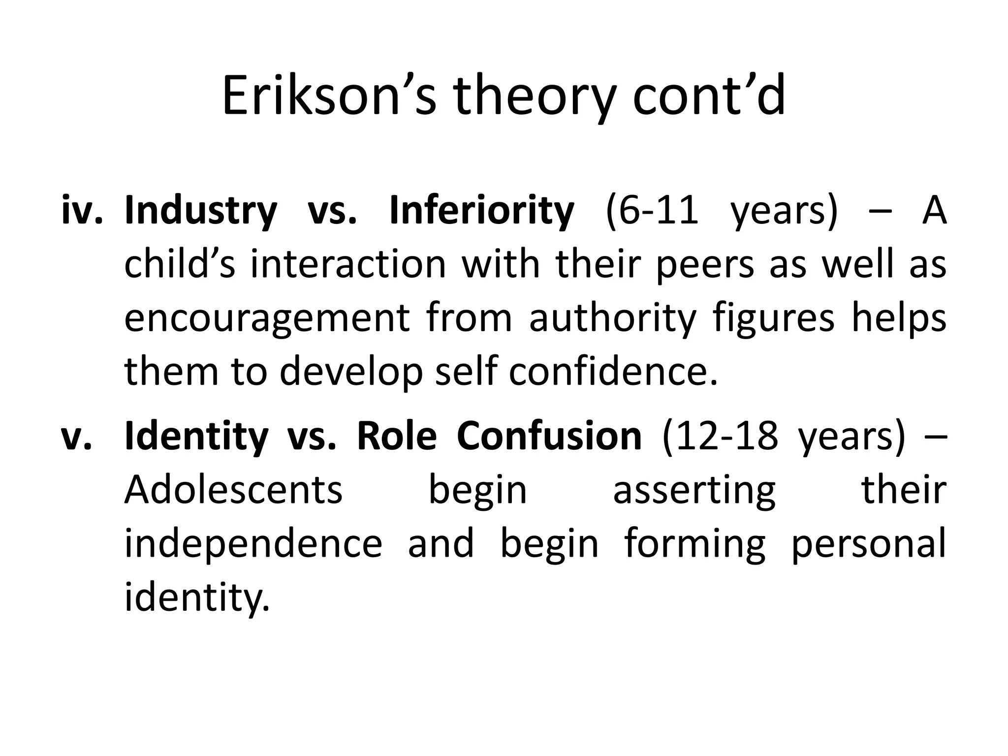 Erikson’s theory cont’d
iv. Industry vs. Inferiority (6-11 years) – A
child’s interaction with their peers as well as
encouragement from authority figures helps
them to develop self confidence.
v. Identity vs. Role Confusion (12-18 years) –
Adolescents begin asserting their
independence and begin forming personal
identity.
 