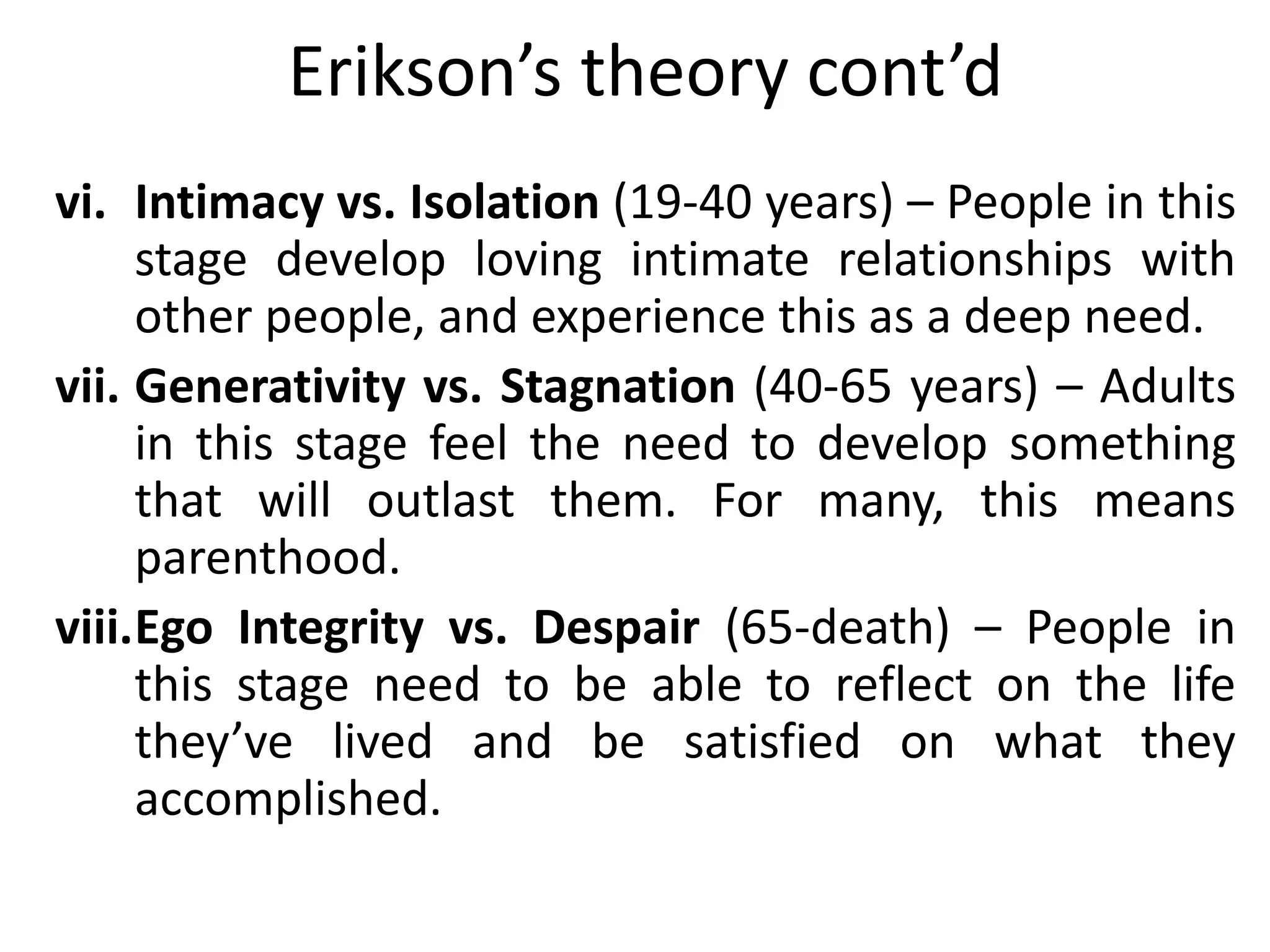 Erikson’s theory cont’d
vi. Intimacy vs. Isolation (19-40 years) – People in this
stage develop loving intimate relationships with
other people, and experience this as a deep need.
vii. Generativity vs. Stagnation (40-65 years) – Adults
in this stage feel the need to develop something
that will outlast them. For many, this means
parenthood.
viii.Ego Integrity vs. Despair (65-death) – People in
this stage need to be able to reflect on the life
they’ve lived and be satisfied on what they
accomplished.
 