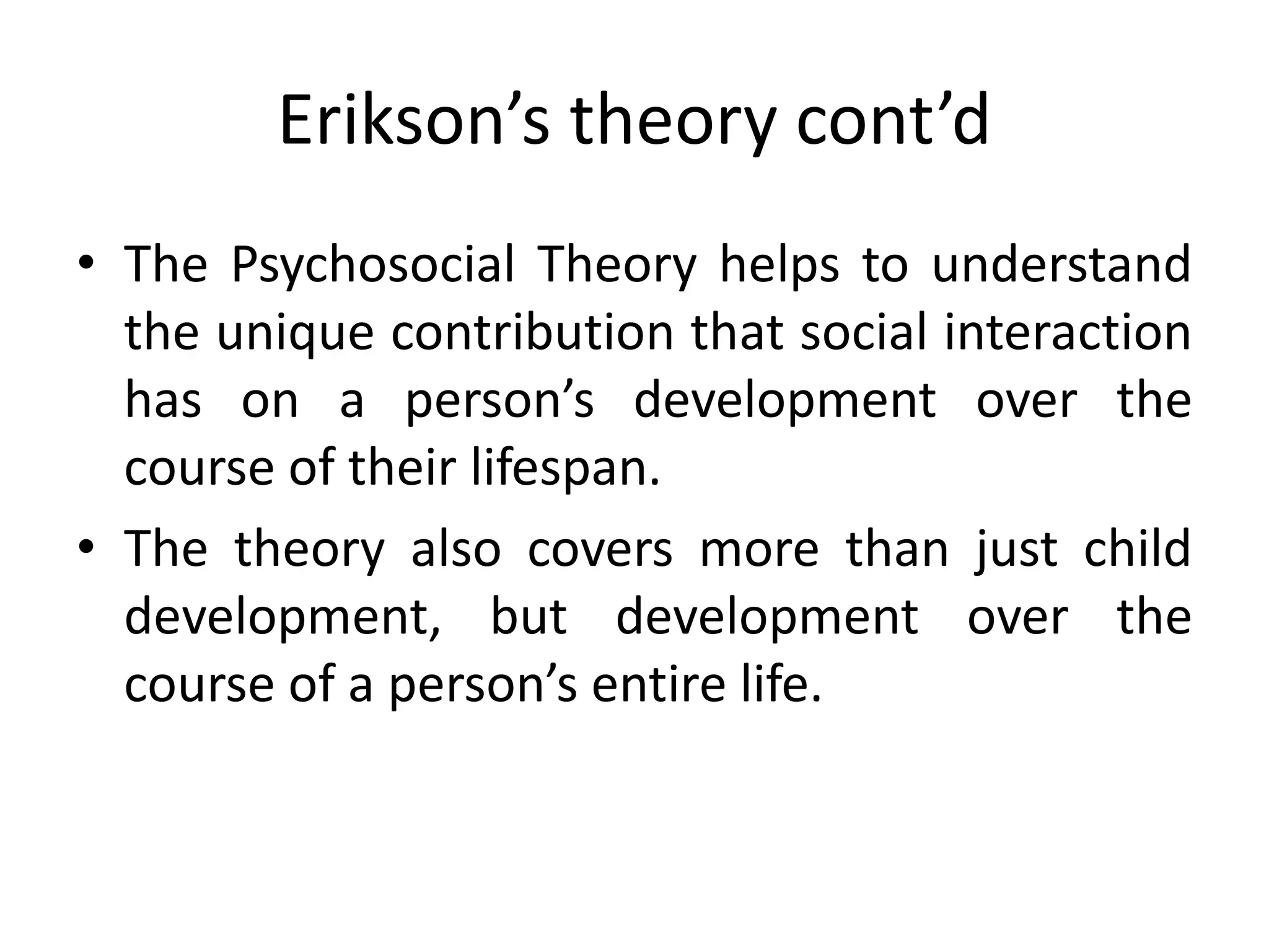 Erikson’s theory cont’d
• The Psychosocial Theory helps to understand
the unique contribution that social interaction
has on a person’s development over the
course of their lifespan.
• The theory also covers more than just child
development, but development over the
course of a person’s entire life.
 