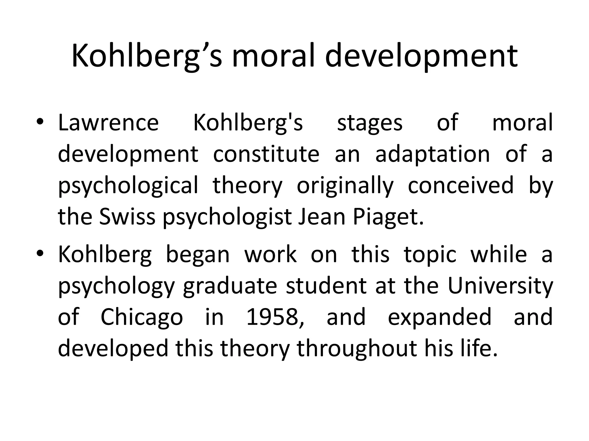 Kohlberg’s moral development
• Lawrence Kohlberg's stages of moral
development constitute an adaptation of a
psychological theory originally conceived by
the Swiss psychologist Jean Piaget.
• Kohlberg began work on this topic while a
psychology graduate student at the University
of Chicago in 1958, and expanded and
developed this theory throughout his life.
 