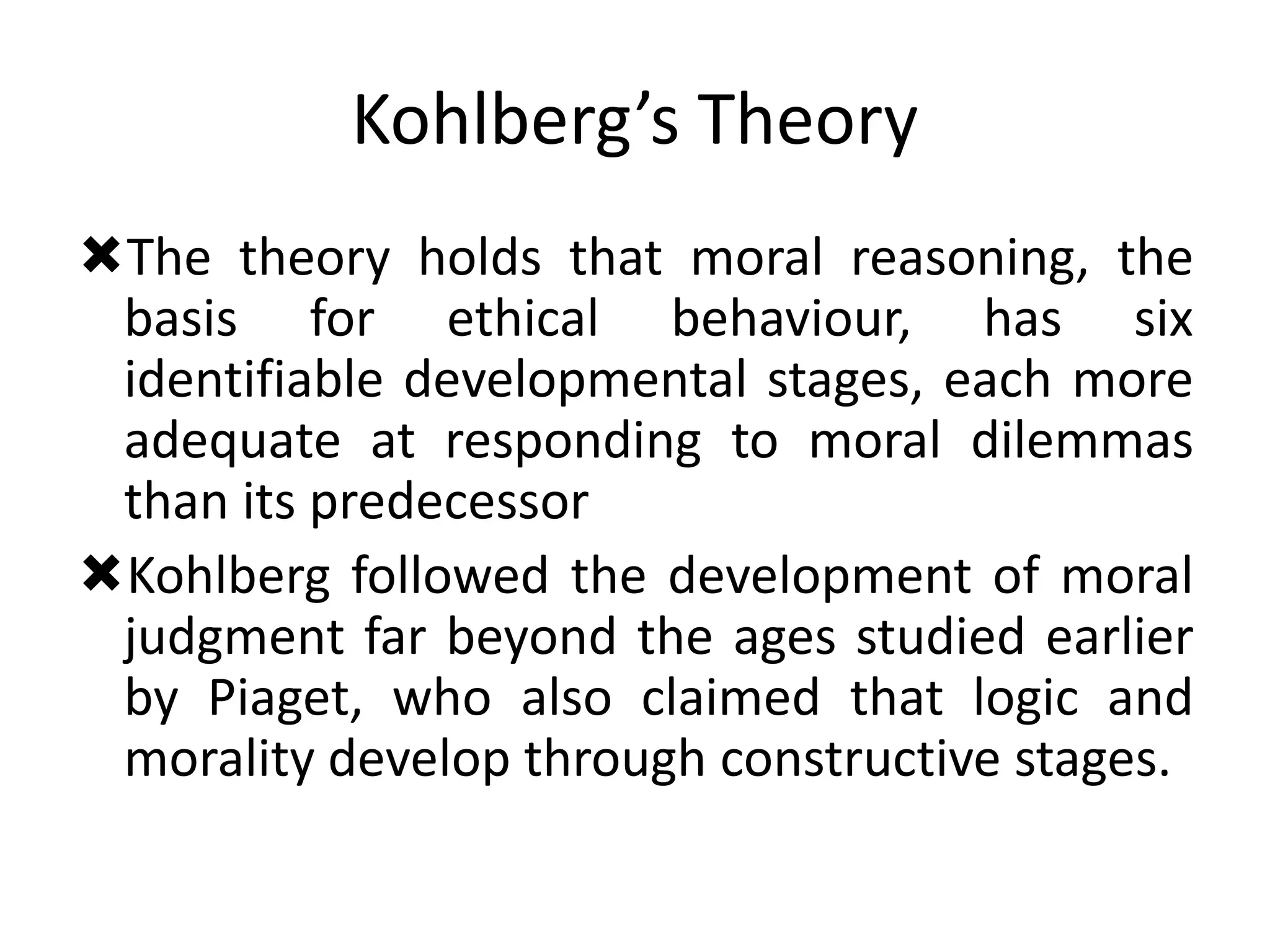 Kohlberg’s Theory
The theory holds that moral reasoning, the
basis for ethical behaviour, has six
identifiable developmental stages, each more
adequate at responding to moral dilemmas
than its predecessor
Kohlberg followed the development of moral
judgment far beyond the ages studied earlier
by Piaget, who also claimed that logic and
morality develop through constructive stages.
 