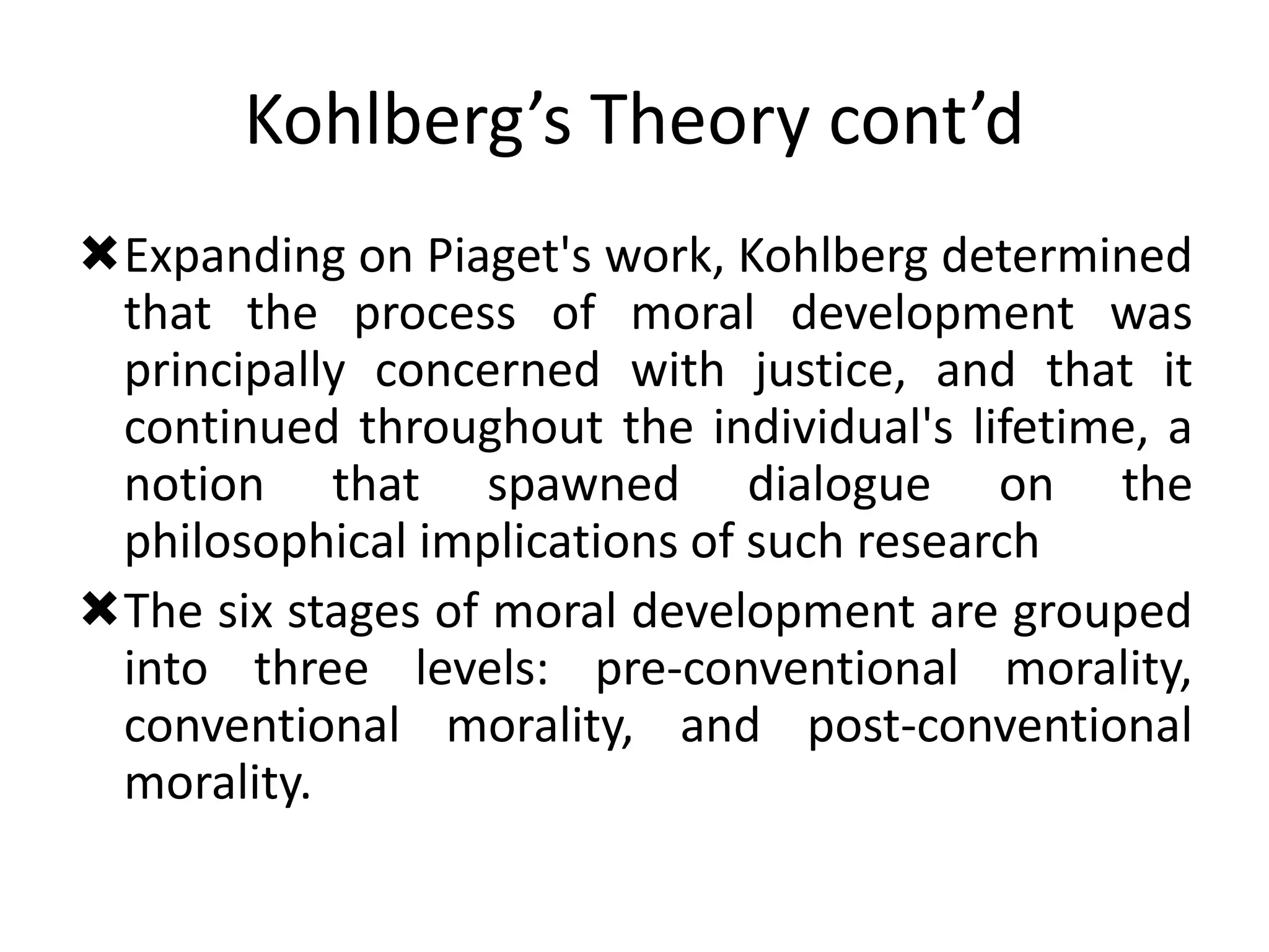 Kohlberg’s Theory cont’d
Expanding on Piaget's work, Kohlberg determined
that the process of moral development was
principally concerned with justice, and that it
continued throughout the individual's lifetime, a
notion that spawned dialogue on the
philosophical implications of such research
The six stages of moral development are grouped
into three levels: pre-conventional morality,
conventional morality, and post-conventional
morality.
 