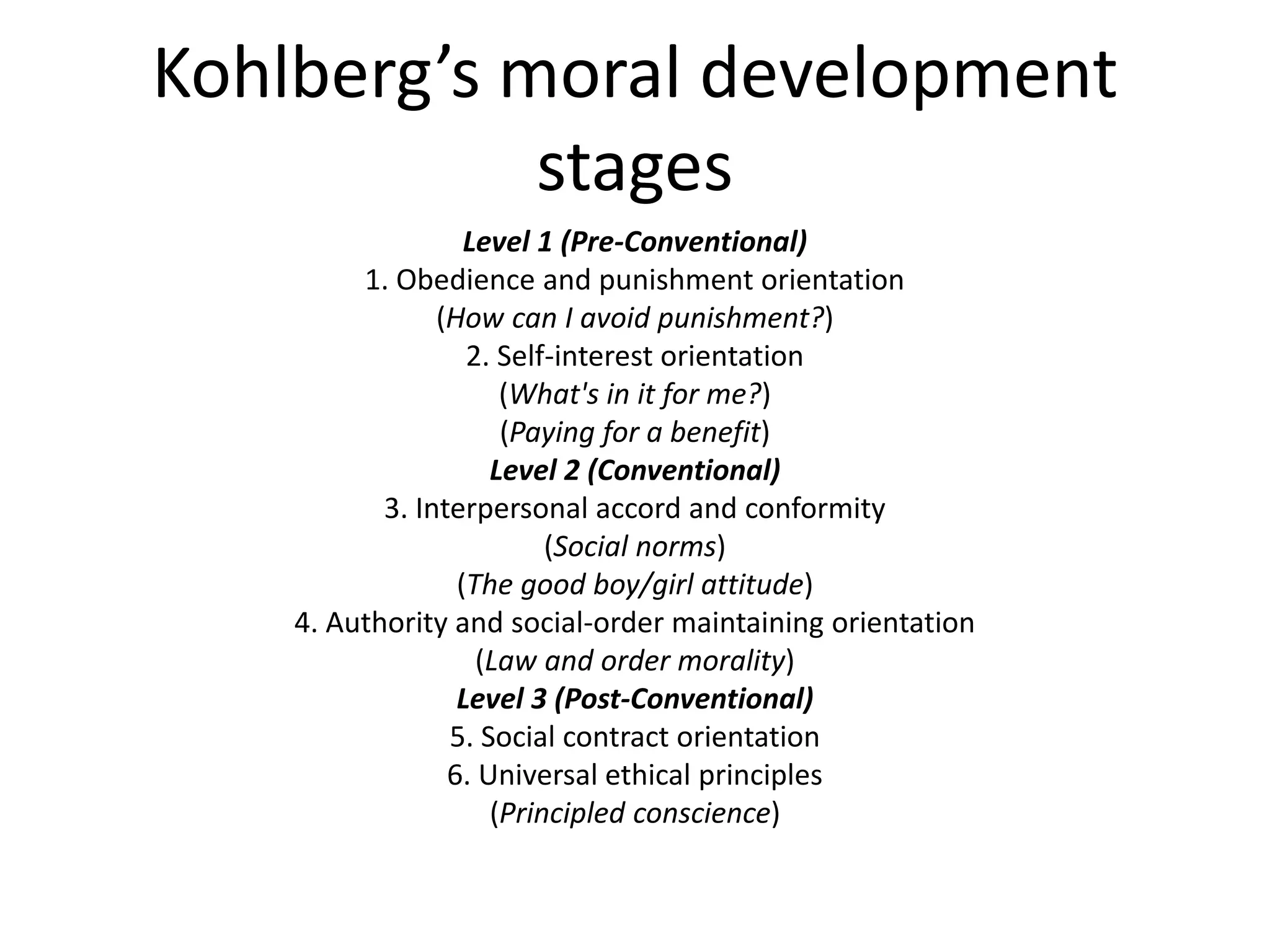 Kohlberg’s moral development
stages
Level 1 (Pre-Conventional)
1. Obedience and punishment orientation
(How can I avoid punishment?)
2. Self-interest orientation
(What's in it for me?)
(Paying for a benefit)
Level 2 (Conventional)
3. Interpersonal accord and conformity
(Social norms)
(The good boy/girl attitude)
4. Authority and social-order maintaining orientation
(Law and order morality)
Level 3 (Post-Conventional)
5. Social contract orientation
6. Universal ethical principles
(Principled conscience)
 