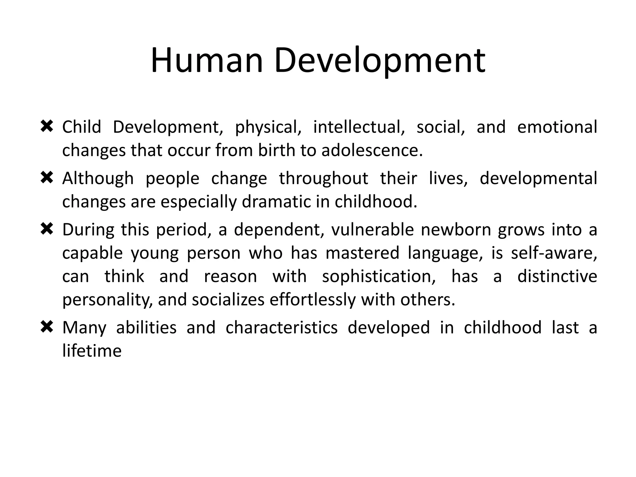 Human Development
 Child Development, physical, intellectual, social, and emotional
changes that occur from birth to adolescence.
 Although people change throughout their lives, developmental
changes are especially dramatic in childhood.
 During this period, a dependent, vulnerable newborn grows into a
capable young person who has mastered language, is self-aware,
can think and reason with sophistication, has a distinctive
personality, and socializes effortlessly with others.
 Many abilities and characteristics developed in childhood last a
lifetime
 