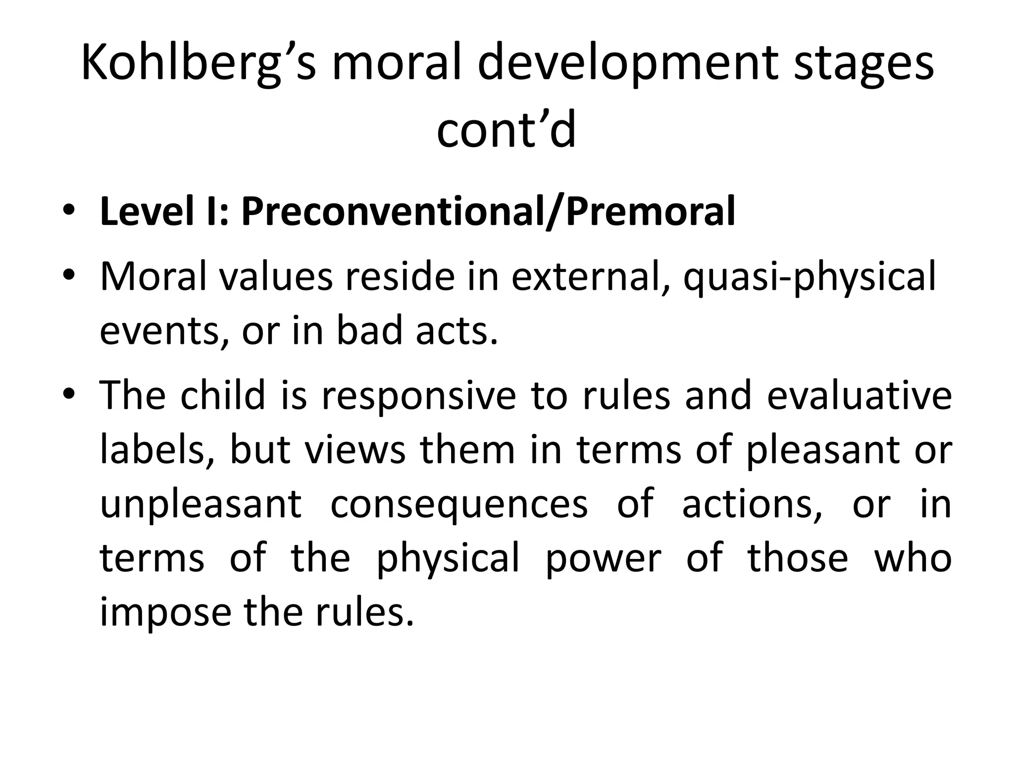 Kohlberg’s moral development stages
cont’d
• Level I: Preconventional/Premoral
• Moral values reside in external, quasi-physical
events, or in bad acts.
• The child is responsive to rules and evaluative
labels, but views them in terms of pleasant or
unpleasant consequences of actions, or in
terms of the physical power of those who
impose the rules.
 