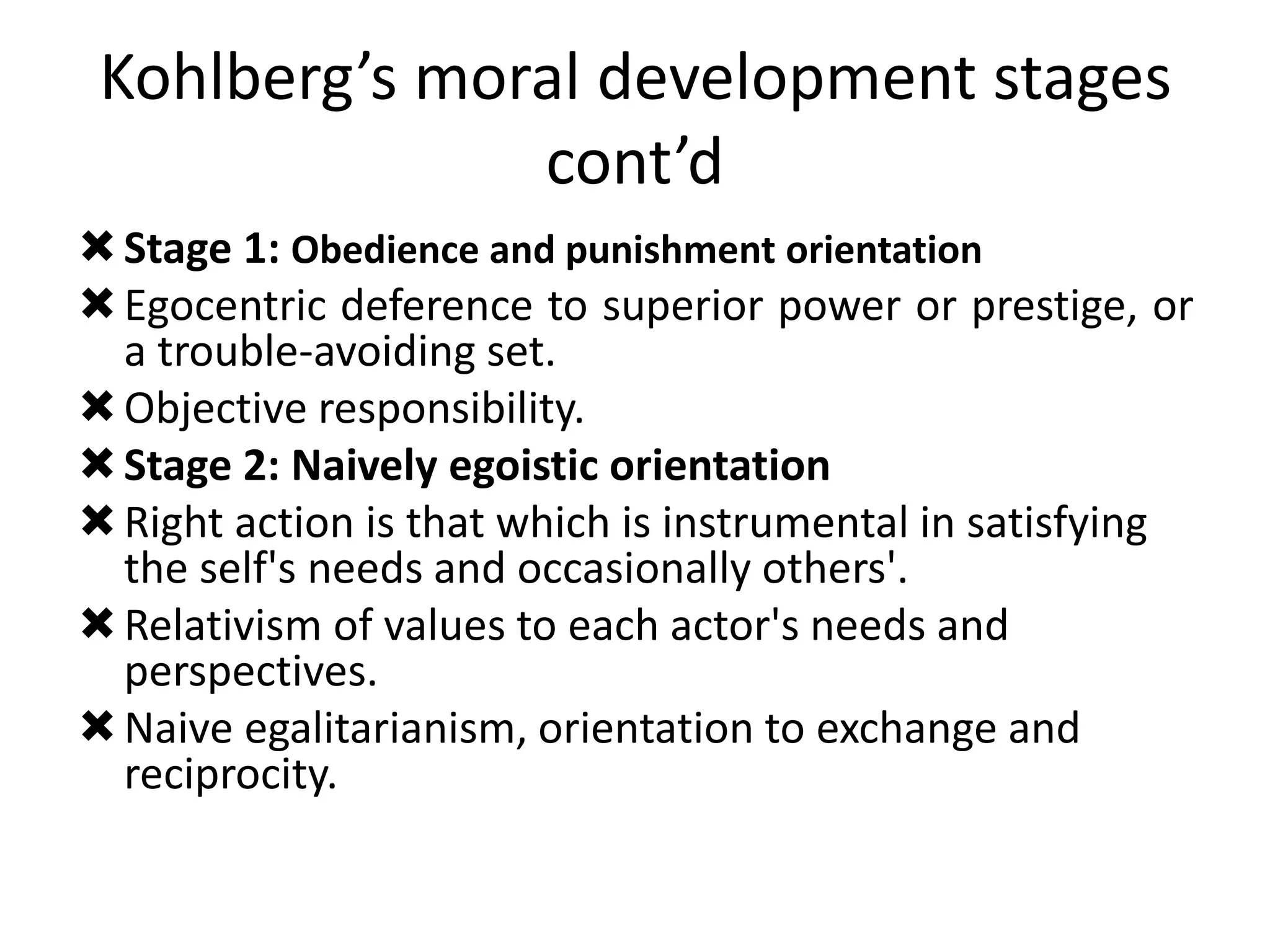 Kohlberg’s moral development stages
cont’d
Stage 1: Obedience and punishment orientation
Egocentric deference to superior power or prestige, or
a trouble-avoiding set.
Objective responsibility.
Stage 2: Naively egoistic orientation
Right action is that which is instrumental in satisfying
the self's needs and occasionally others'.
Relativism of values to each actor's needs and
perspectives.
Naive egalitarianism, orientation to exchange and
reciprocity.
 