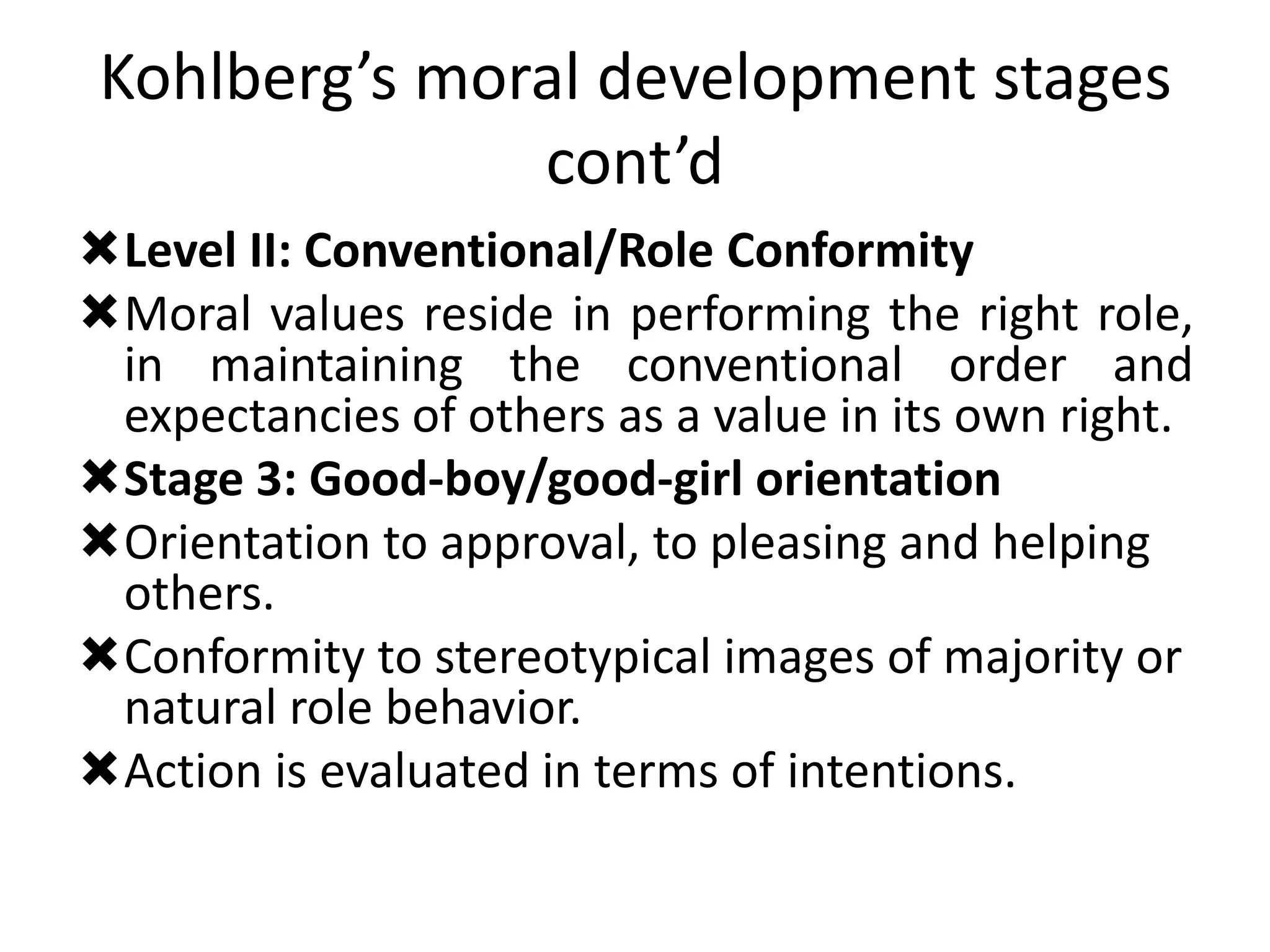 Kohlberg’s moral development stages
cont’d
Level II: Conventional/Role Conformity
Moral values reside in performing the right role,
in maintaining the conventional order and
expectancies of others as a value in its own right.
Stage 3: Good-boy/good-girl orientation
Orientation to approval, to pleasing and helping
others.
Conformity to stereotypical images of majority or
natural role behavior.
Action is evaluated in terms of intentions.
 
