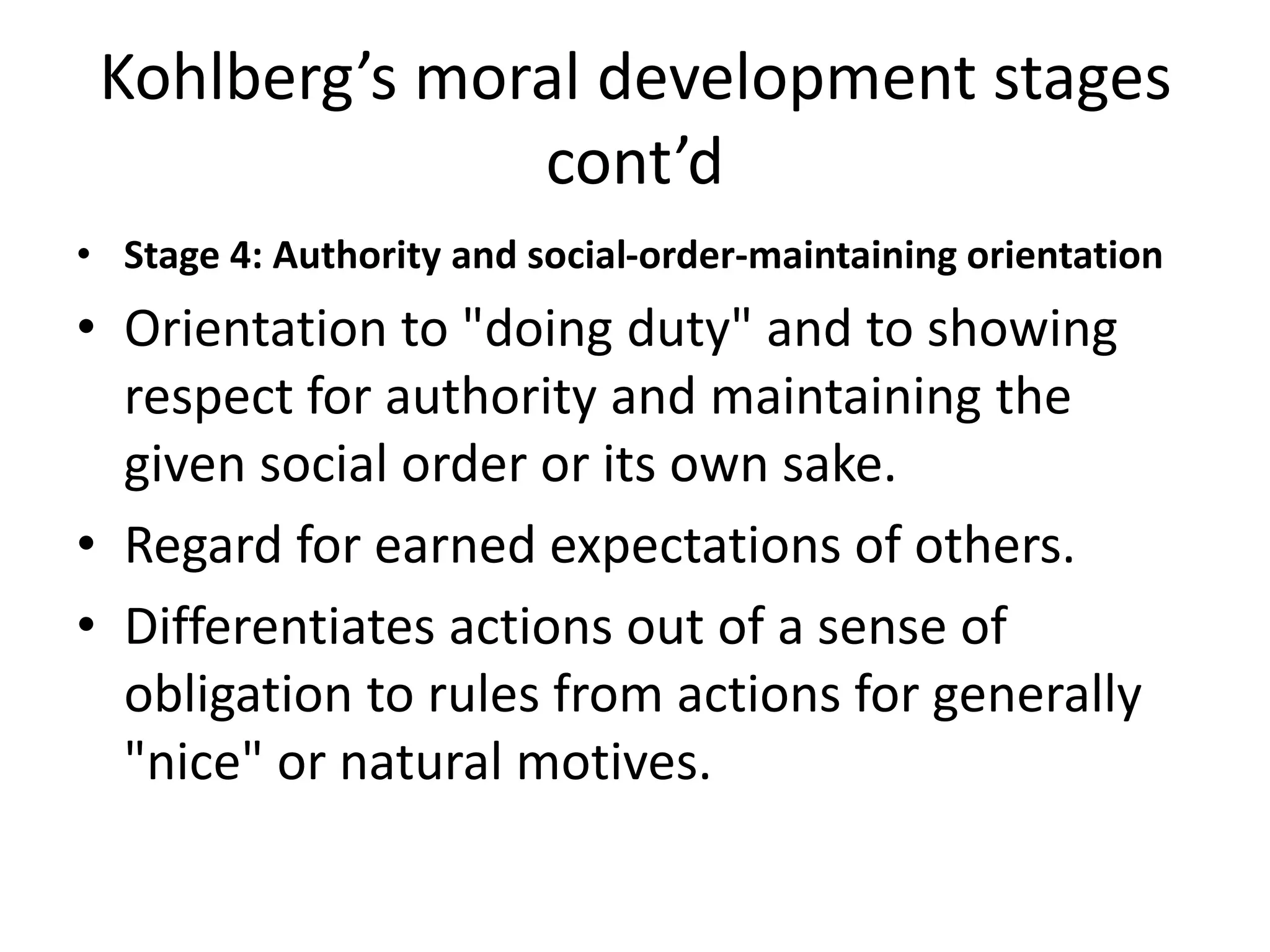Kohlberg’s moral development stages
cont’d
• Stage 4: Authority and social-order-maintaining orientation
• Orientation to "doing duty" and to showing
respect for authority and maintaining the
given social order or its own sake.
• Regard for earned expectations of others.
• Differentiates actions out of a sense of
obligation to rules from actions for generally
"nice" or natural motives.
 