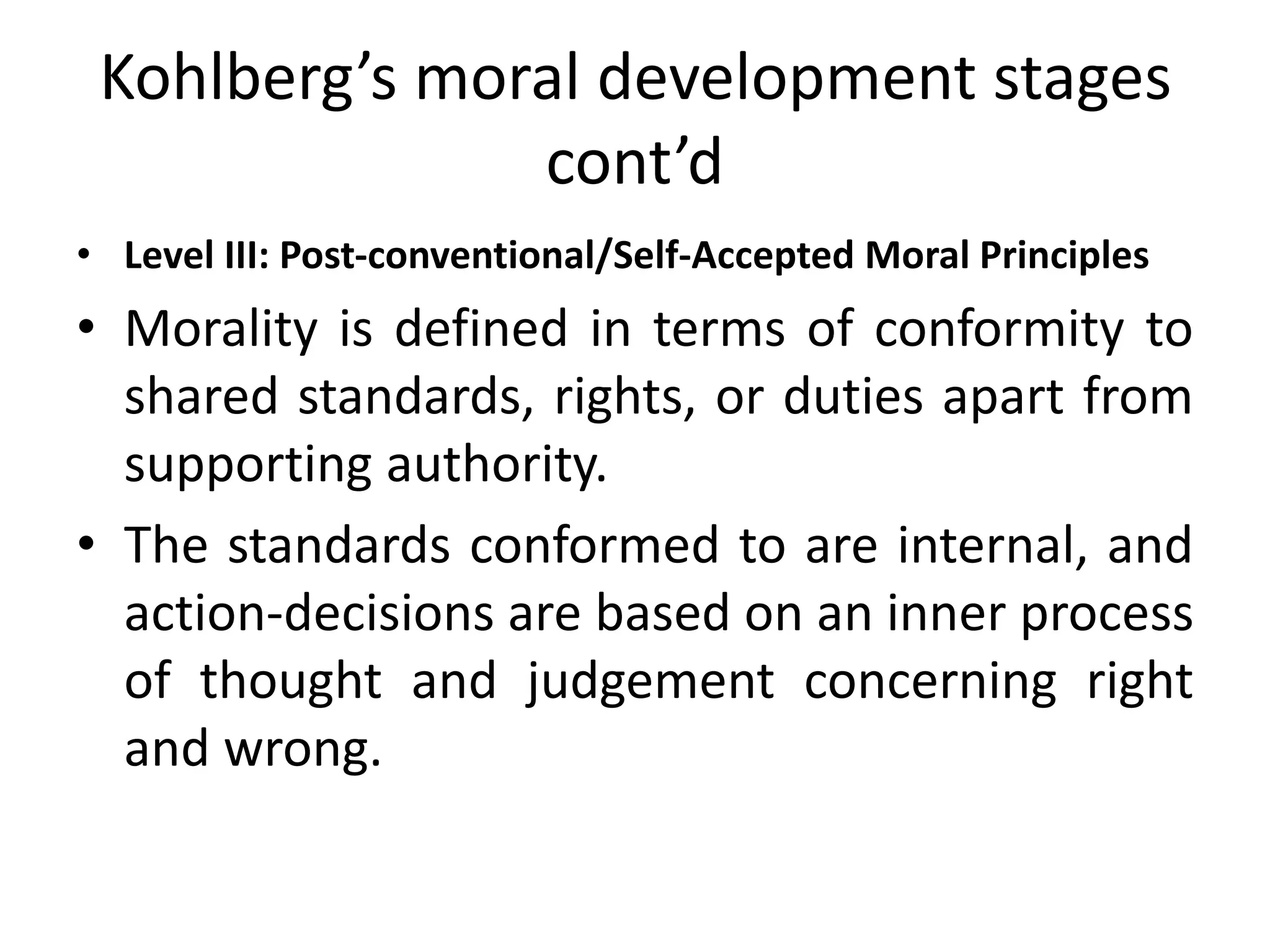 Kohlberg’s moral development stages
cont’d
• Level III: Post-conventional/Self-Accepted Moral Principles
• Morality is defined in terms of conformity to
shared standards, rights, or duties apart from
supporting authority.
• The standards conformed to are internal, and
action-decisions are based on an inner process
of thought and judgement concerning right
and wrong.
 