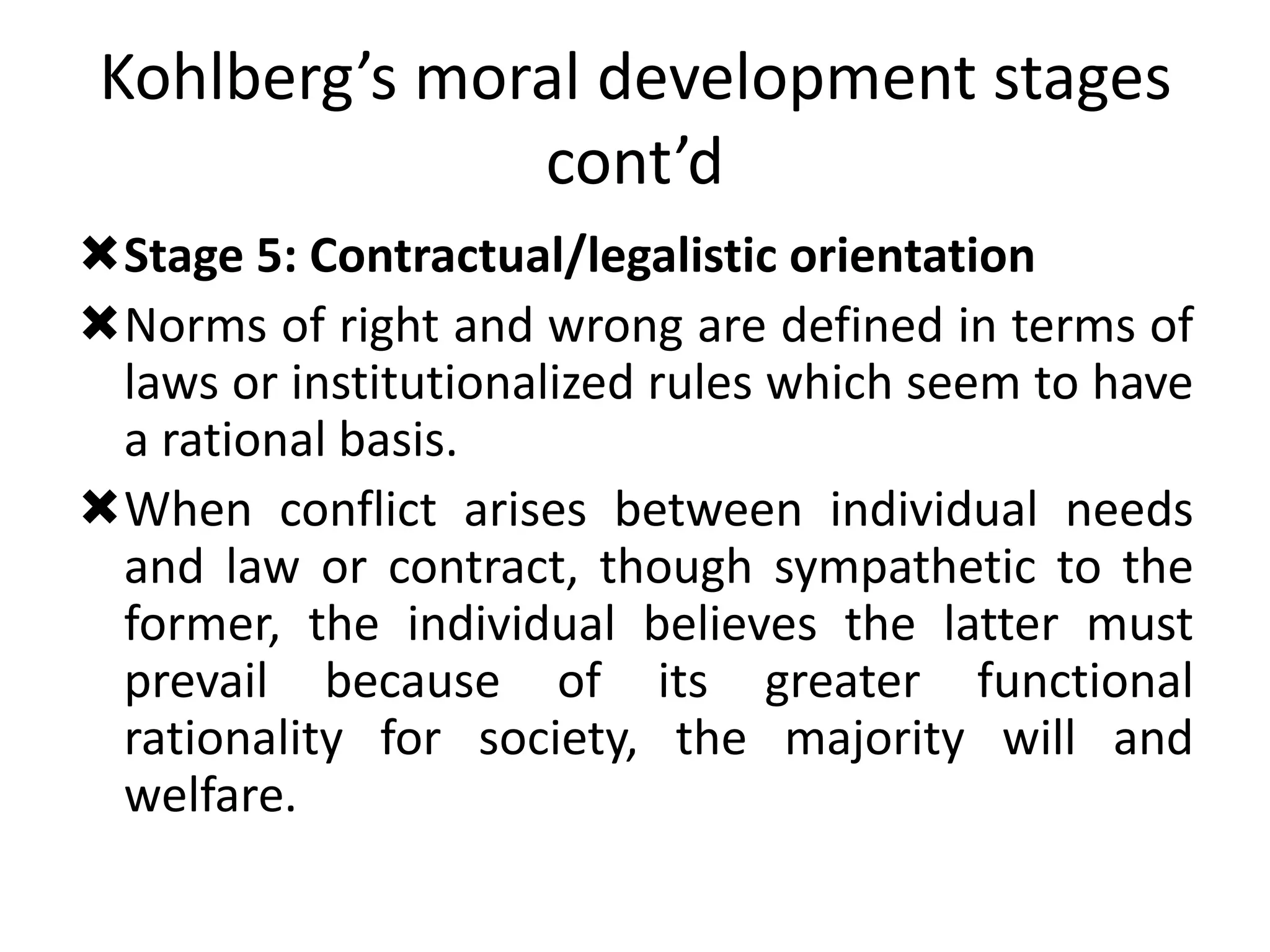 Kohlberg’s moral development stages
cont’d
Stage 5: Contractual/legalistic orientation
Norms of right and wrong are defined in terms of
laws or institutionalized rules which seem to have
a rational basis.
When conflict arises between individual needs
and law or contract, though sympathetic to the
former, the individual believes the latter must
prevail because of its greater functional
rationality for society, the majority will and
welfare.
 