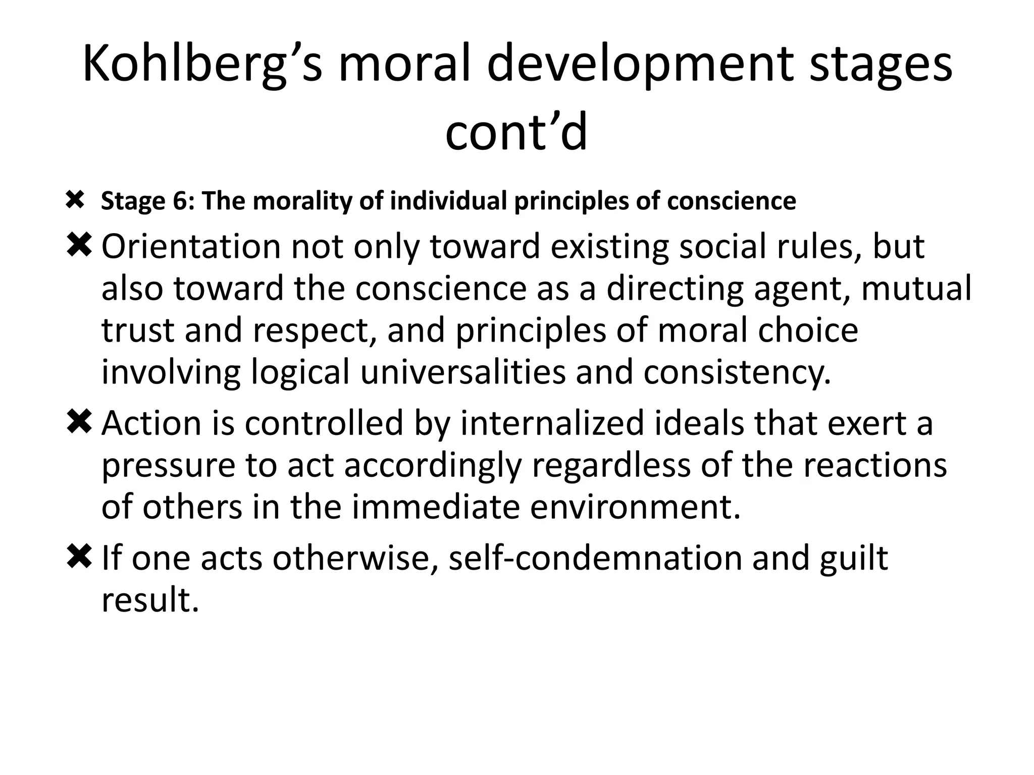 Kohlberg’s moral development stages
cont’d
 Stage 6: The morality of individual principles of conscience
Orientation not only toward existing social rules, but
also toward the conscience as a directing agent, mutual
trust and respect, and principles of moral choice
involving logical universalities and consistency.
Action is controlled by internalized ideals that exert a
pressure to act accordingly regardless of the reactions
of others in the immediate environment.
If one acts otherwise, self-condemnation and guilt
result.
 