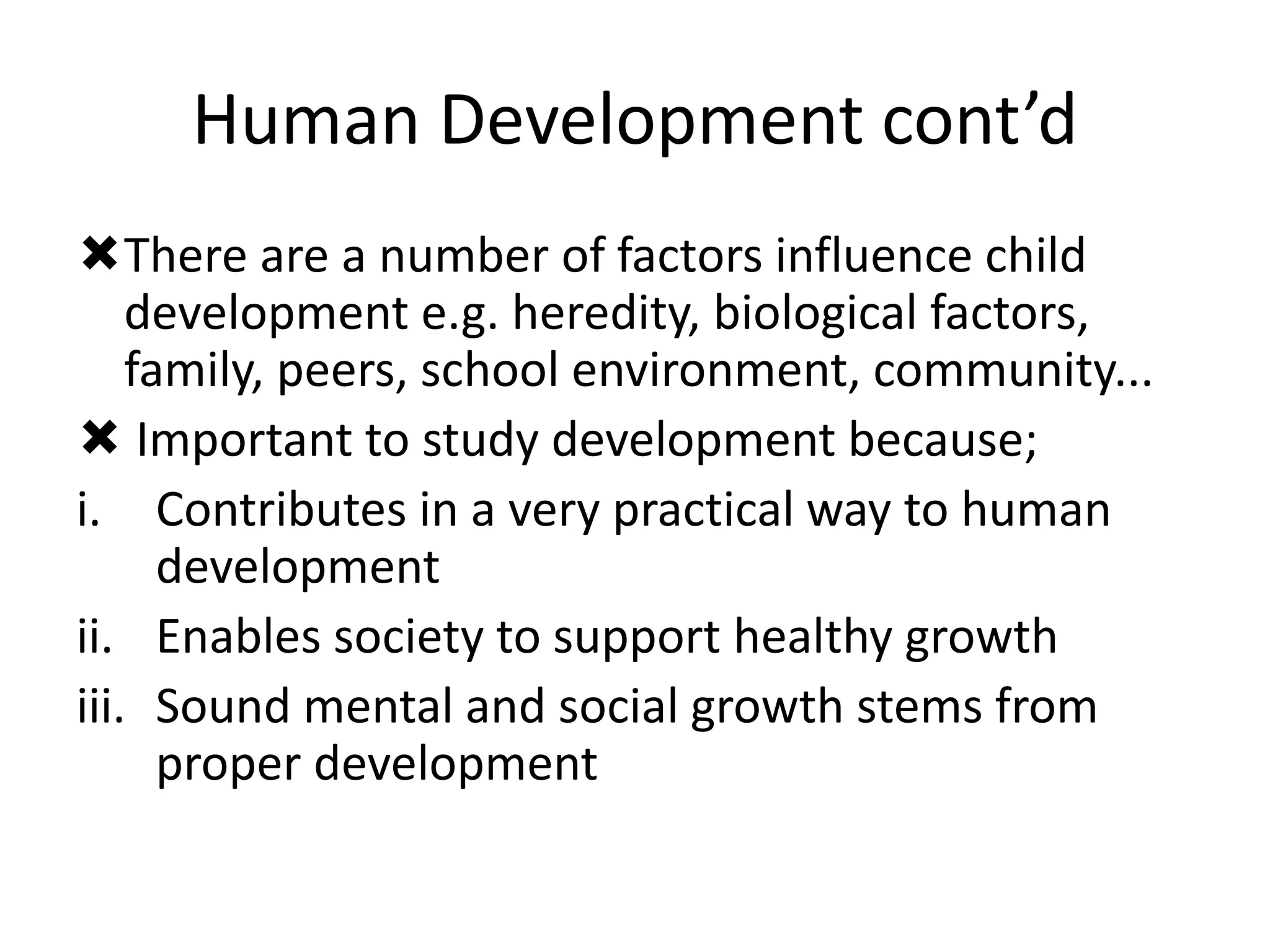 Human Development cont’d
There are a number of factors influence child
development e.g. heredity, biological factors,
family, peers, school environment, community...
 Important to study development because;
i. Contributes in a very practical way to human
development
ii. Enables society to support healthy growth
iii. Sound mental and social growth stems from
proper development
 