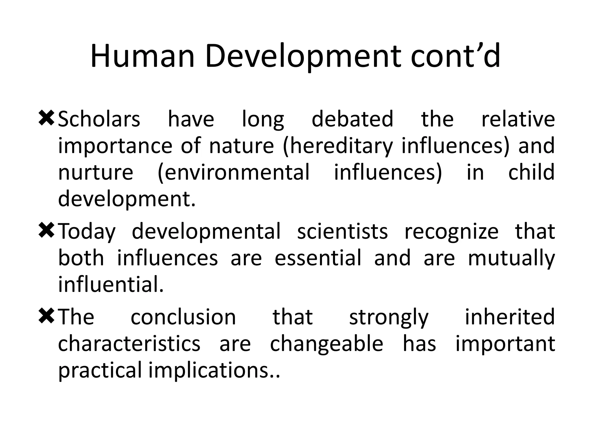 Human Development cont’d
Scholars have long debated the relative
importance of nature (hereditary influences) and
nurture (environmental influences) in child
development.
Today developmental scientists recognize that
both influences are essential and are mutually
influential.
The conclusion that strongly inherited
characteristics are changeable has important
practical implications..
 