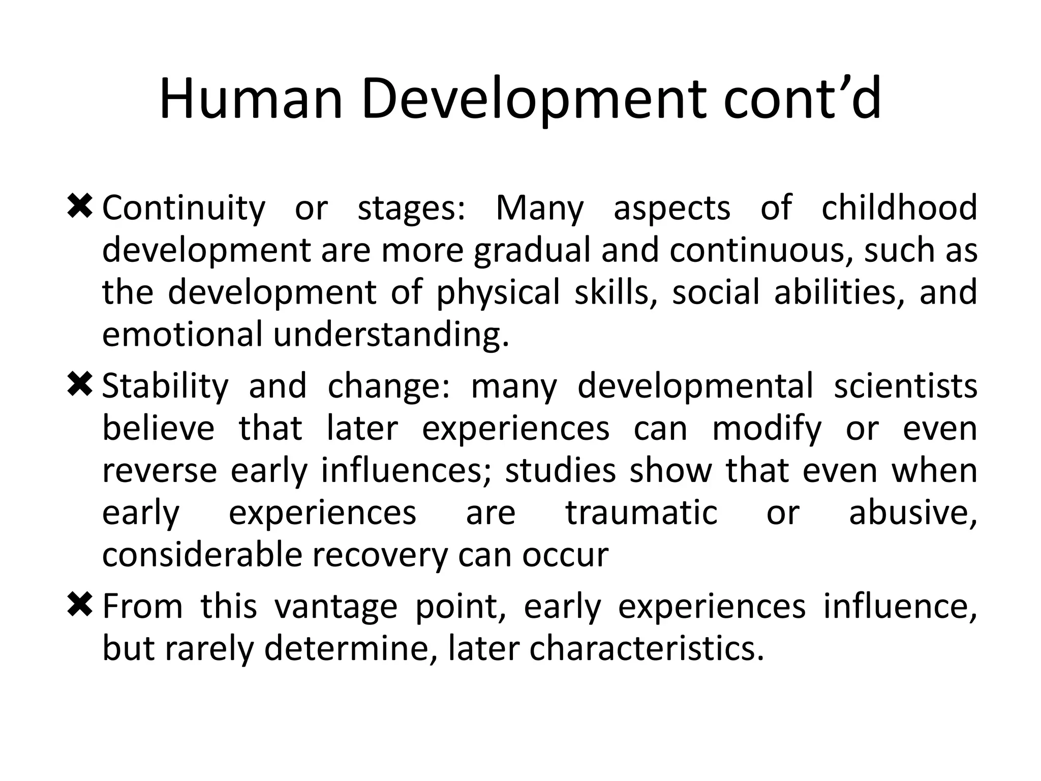 Human Development cont’d
Continuity or stages: Many aspects of childhood
development are more gradual and continuous, such as
the development of physical skills, social abilities, and
emotional understanding.
Stability and change: many developmental scientists
believe that later experiences can modify or even
reverse early influences; studies show that even when
early experiences are traumatic or abusive,
considerable recovery can occur
From this vantage point, early experiences influence,
but rarely determine, later characteristics.
 