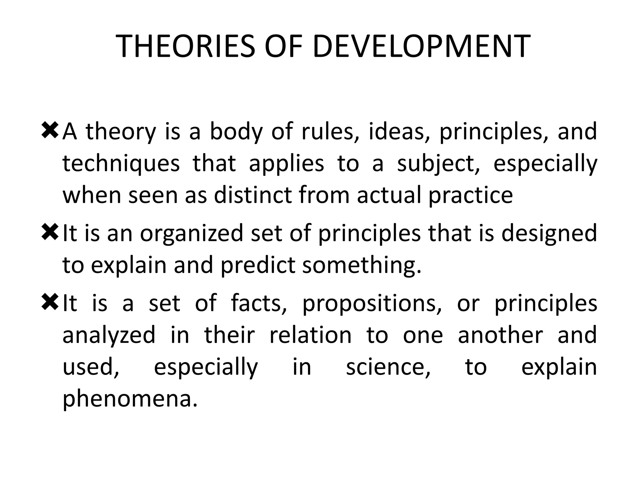 THEORIES OF DEVELOPMENT
A theory is a body of rules, ideas, principles, and
techniques that applies to a subject, especially
when seen as distinct from actual practice
It is an organized set of principles that is designed
to explain and predict something.
It is a set of facts, propositions, or principles
analyzed in their relation to one another and
used, especially in science, to explain
phenomena.
 