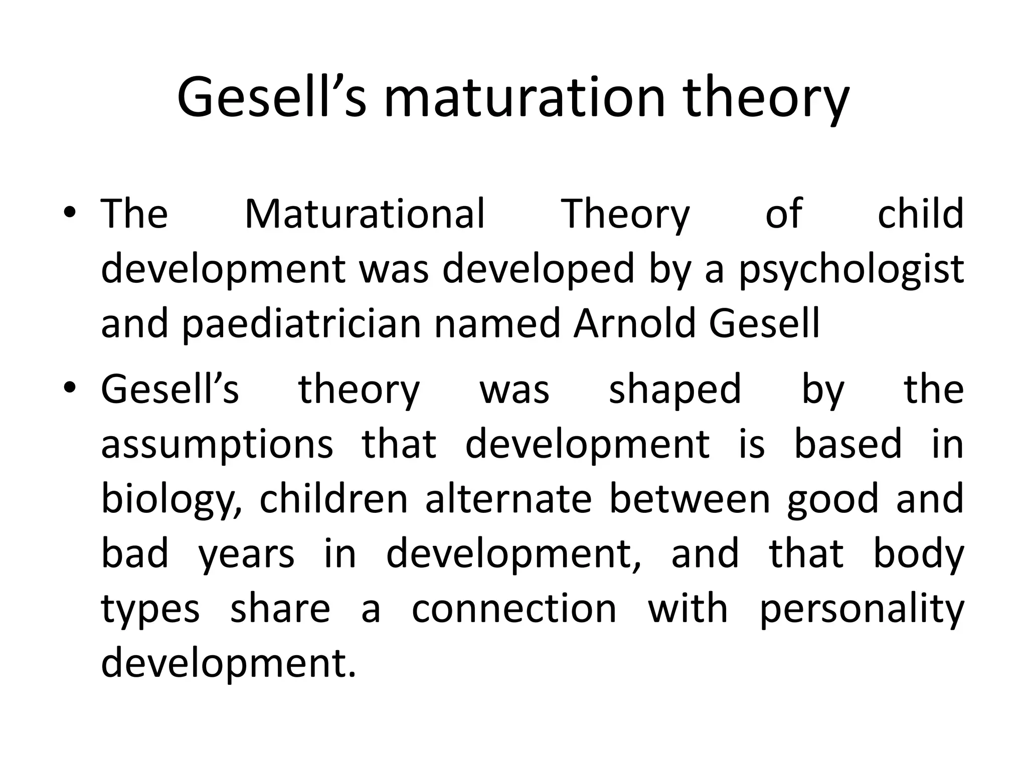 Gesell’s maturation theory
• The Maturational Theory of child
development was developed by a psychologist
and paediatrician named Arnold Gesell
• Gesell’s theory was shaped by the
assumptions that development is based in
biology, children alternate between good and
bad years in development, and that body
types share a connection with personality
development.
 
