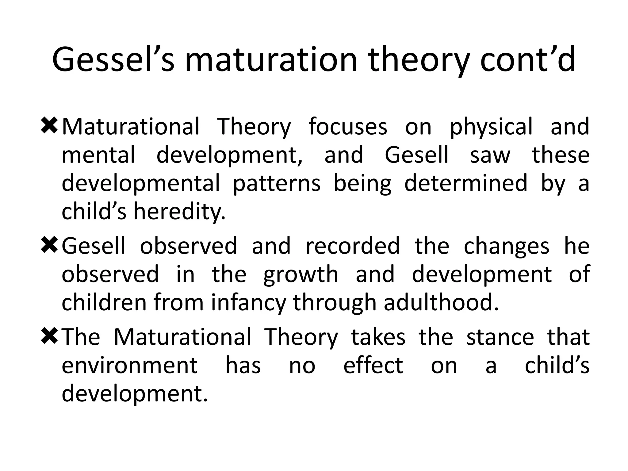 Gessel’s maturation theory cont’d
Maturational Theory focuses on physical and
mental development, and Gesell saw these
developmental patterns being determined by a
child’s heredity.
Gesell observed and recorded the changes he
observed in the growth and development of
children from infancy through adulthood.
The Maturational Theory takes the stance that
environment has no effect on a child’s
development.
 