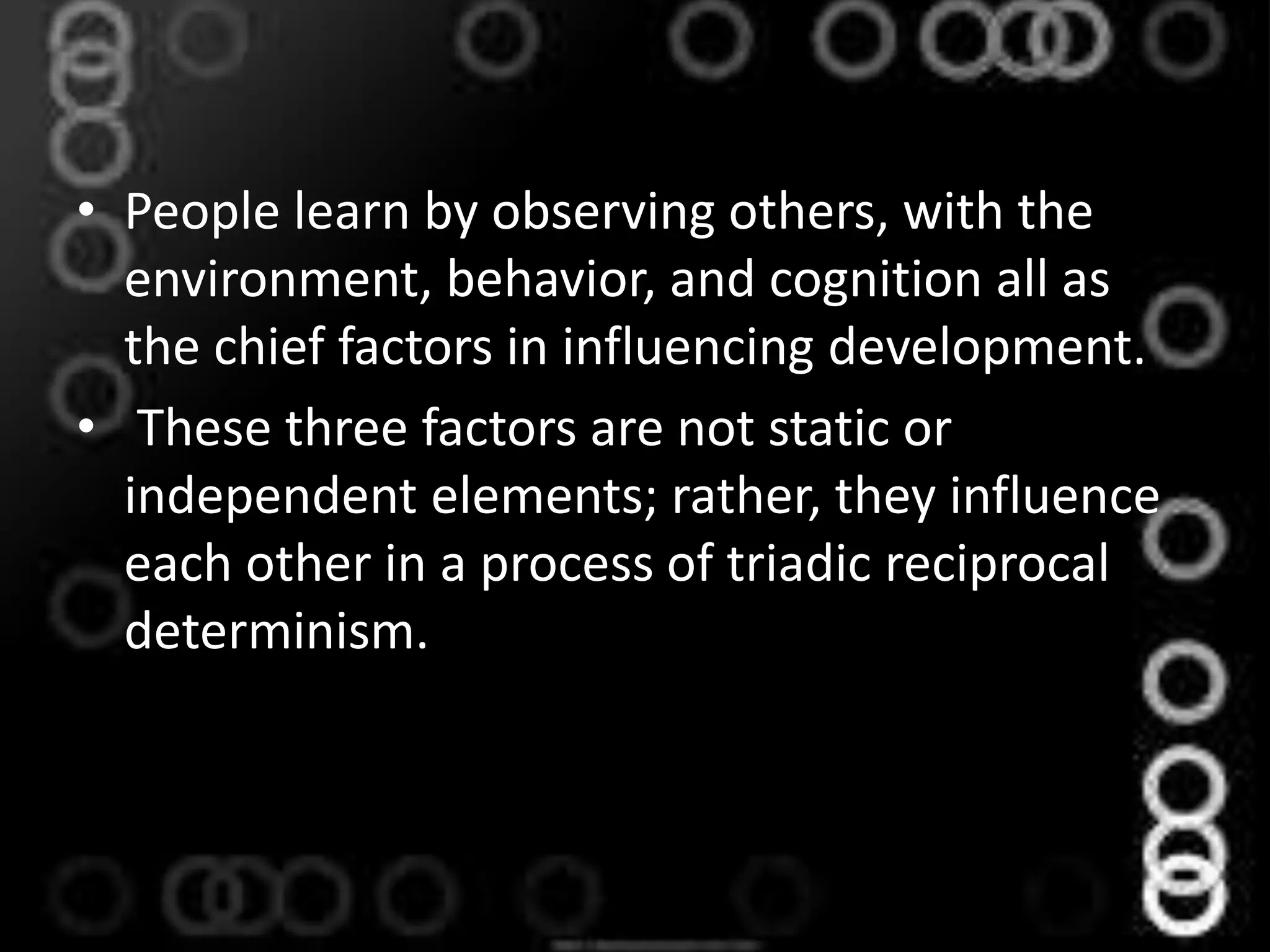• People learn by observing others, with the
environment, behavior, and cognition all as
the chief factors in influencing development.
• These three factors are not static or
independent elements; rather, they influence
each other in a process of triadic reciprocal
determinism.
 