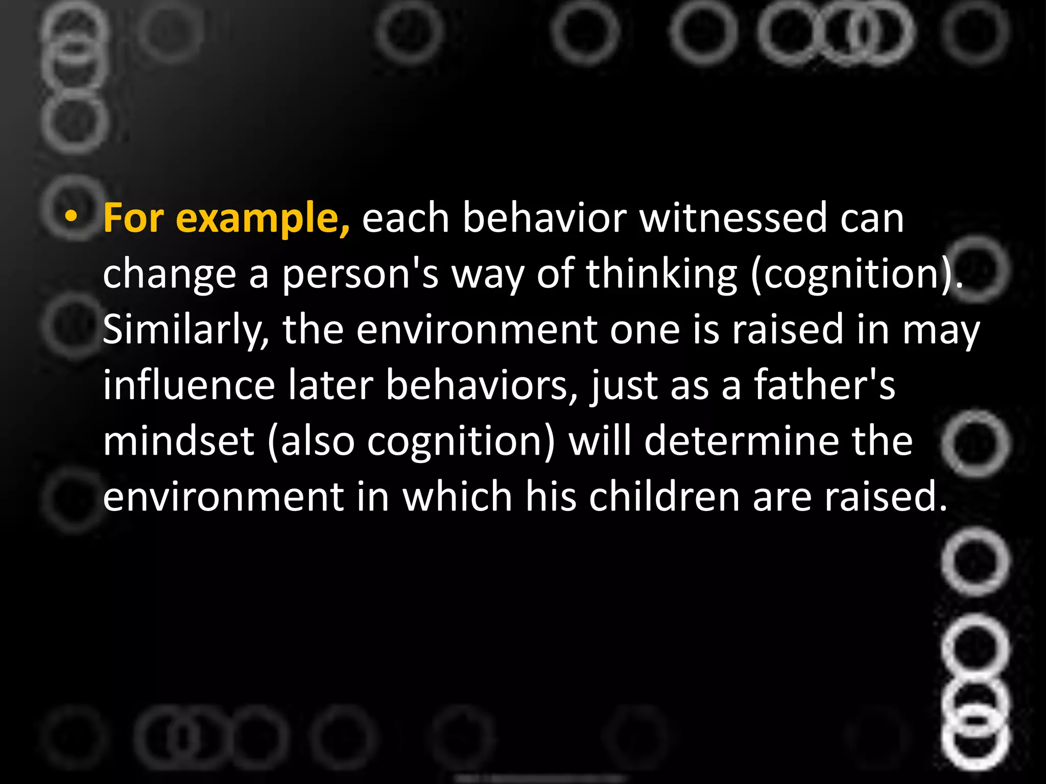 • For example, each behavior witnessed can
change a person's way of thinking (cognition).
Similarly, the environment one is raised in may
influence later behaviors, just as a father's
mindset (also cognition) will determine the
environment in which his children are raised.
 