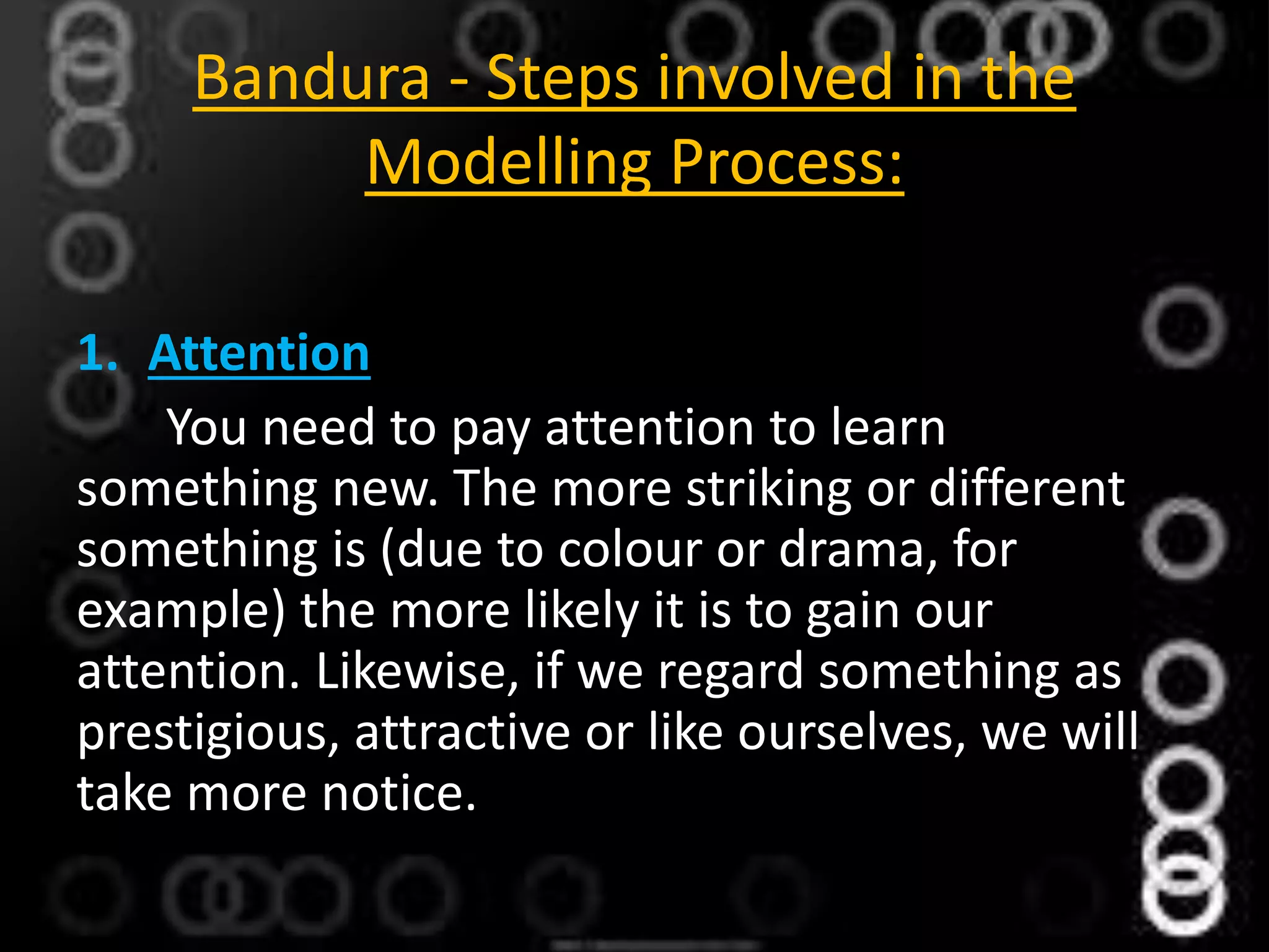 Bandura - Steps involved in the
Modelling Process:
1. Attention
You need to pay attention to learn
something new. The more striking or different
something is (due to colour or drama, for
example) the more likely it is to gain our
attention. Likewise, if we regard something as
prestigious, attractive or like ourselves, we will
take more notice.
 