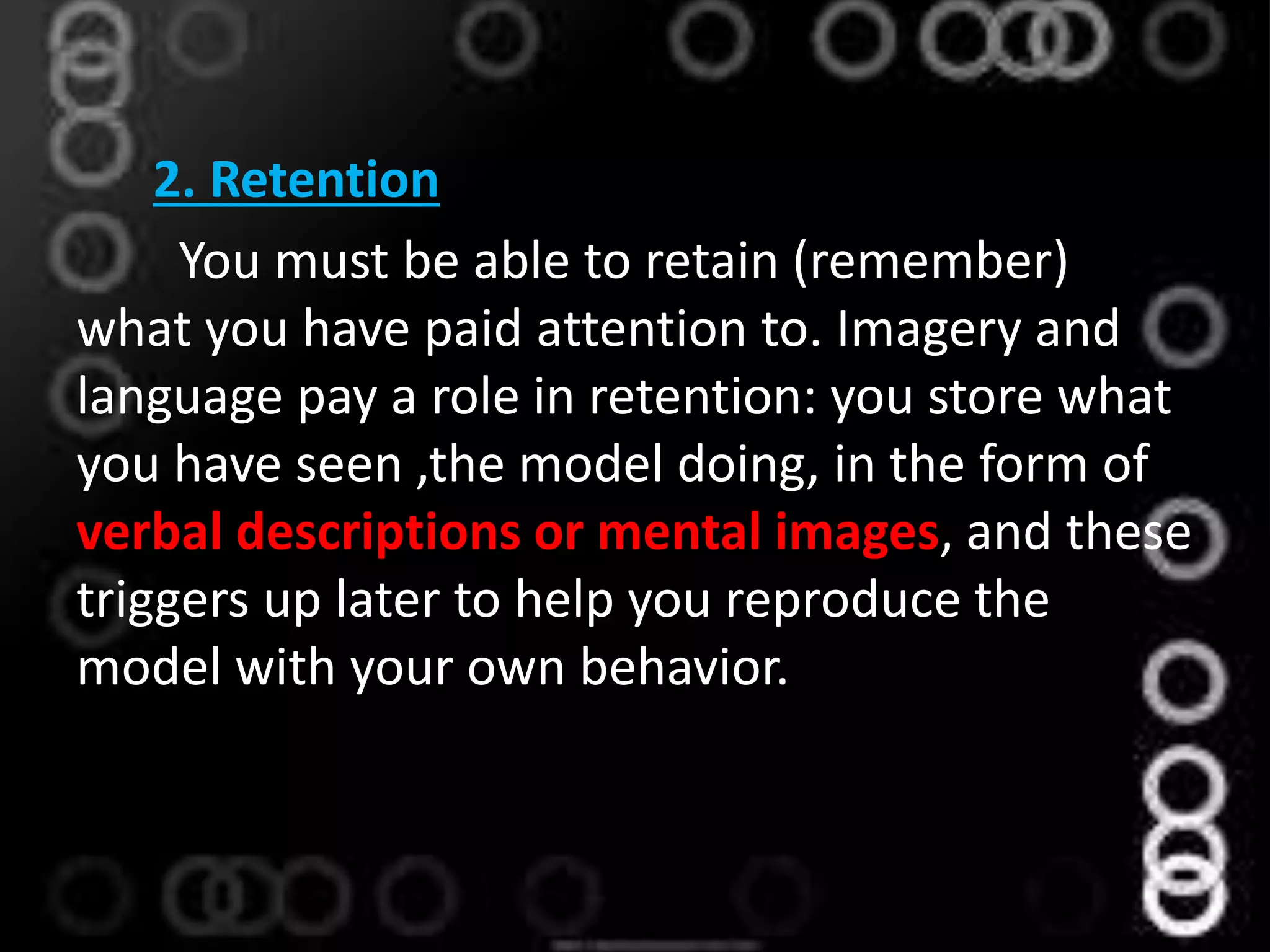2. Retention
You must be able to retain (remember)
what you have paid attention to. Imagery and
language pay a role in retention: you store what
you have seen ,the model doing, in the form of
verbal descriptions or mental images, and these
triggers up later to help you reproduce the
model with your own behavior.
 