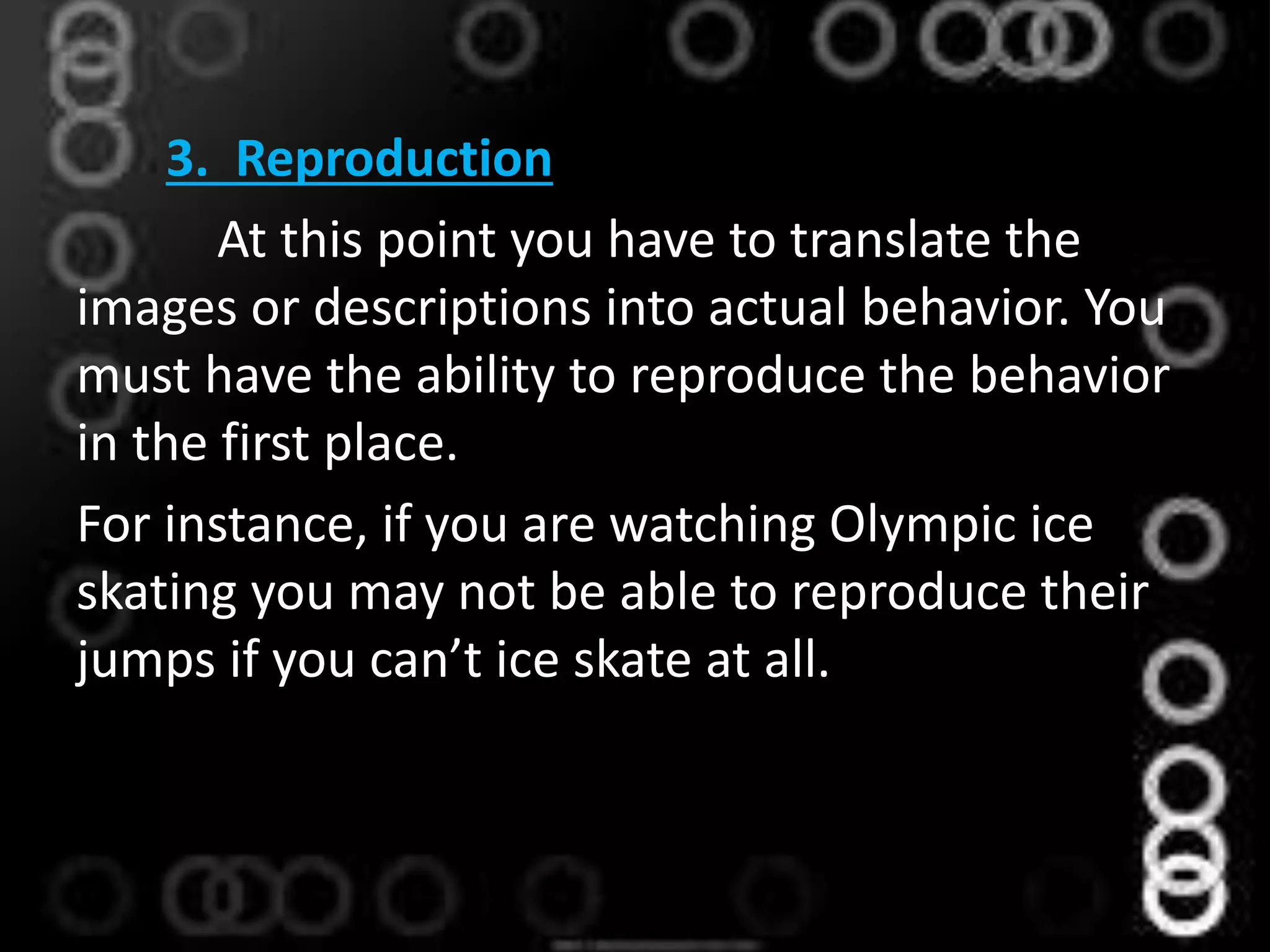 3. Reproduction
At this point you have to translate the
images or descriptions into actual behavior. You
must have the ability to reproduce the behavior
in the first place.
For instance, if you are watching Olympic ice
skating you may not be able to reproduce their
jumps if you can’t ice skate at all.
 