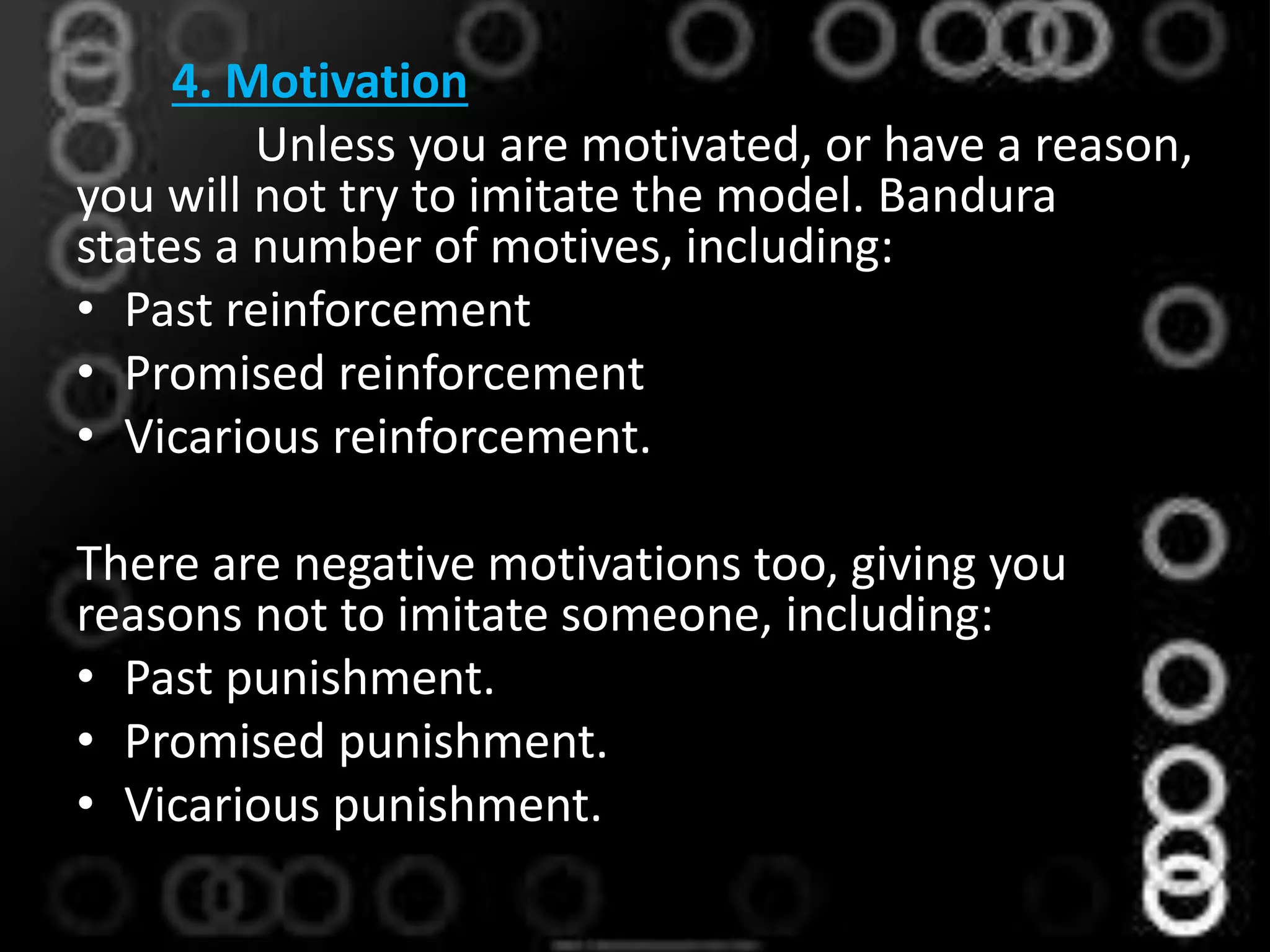 4. Motivation
Unless you are motivated, or have a reason,
you will not try to imitate the model. Bandura
states a number of motives, including:
• Past reinforcement
• Promised reinforcement
• Vicarious reinforcement.
There are negative motivations too, giving you
reasons not to imitate someone, including:
• Past punishment.
• Promised punishment.
• Vicarious punishment.
 