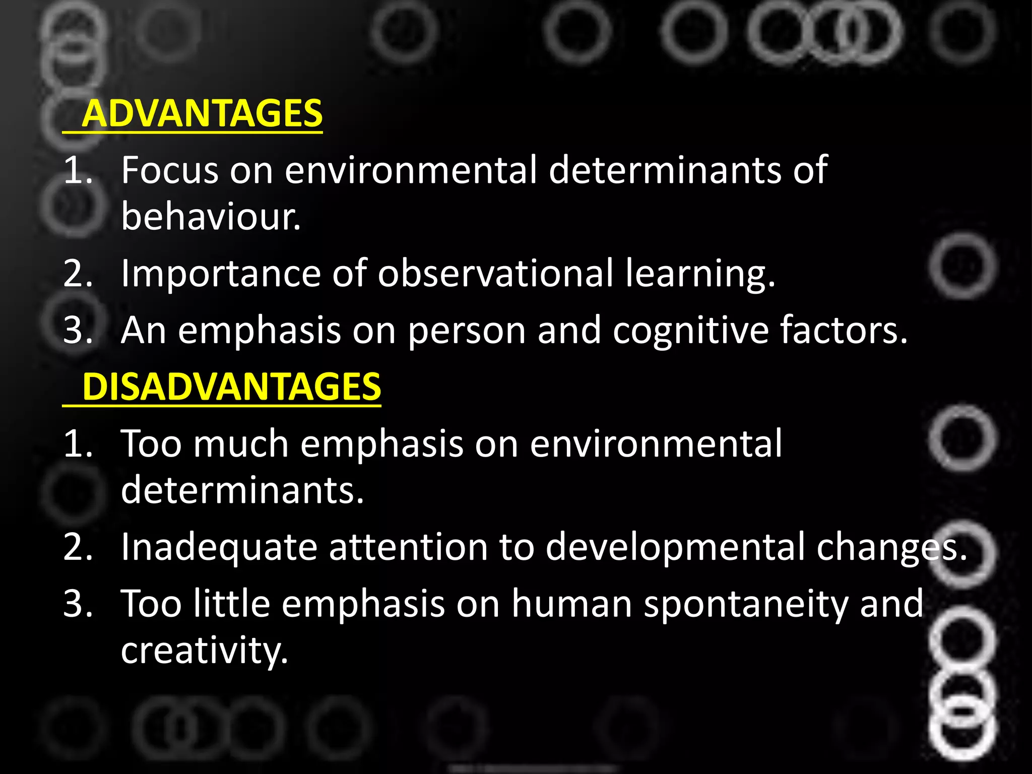 ADVANTAGES
1. Focus on environmental determinants of
behaviour.
2. Importance of observational learning.
3. An emphasis on person and cognitive factors.
DISADVANTAGES
1. Too much emphasis on environmental
determinants.
2. Inadequate attention to developmental changes.
3. Too little emphasis on human spontaneity and
creativity.
 