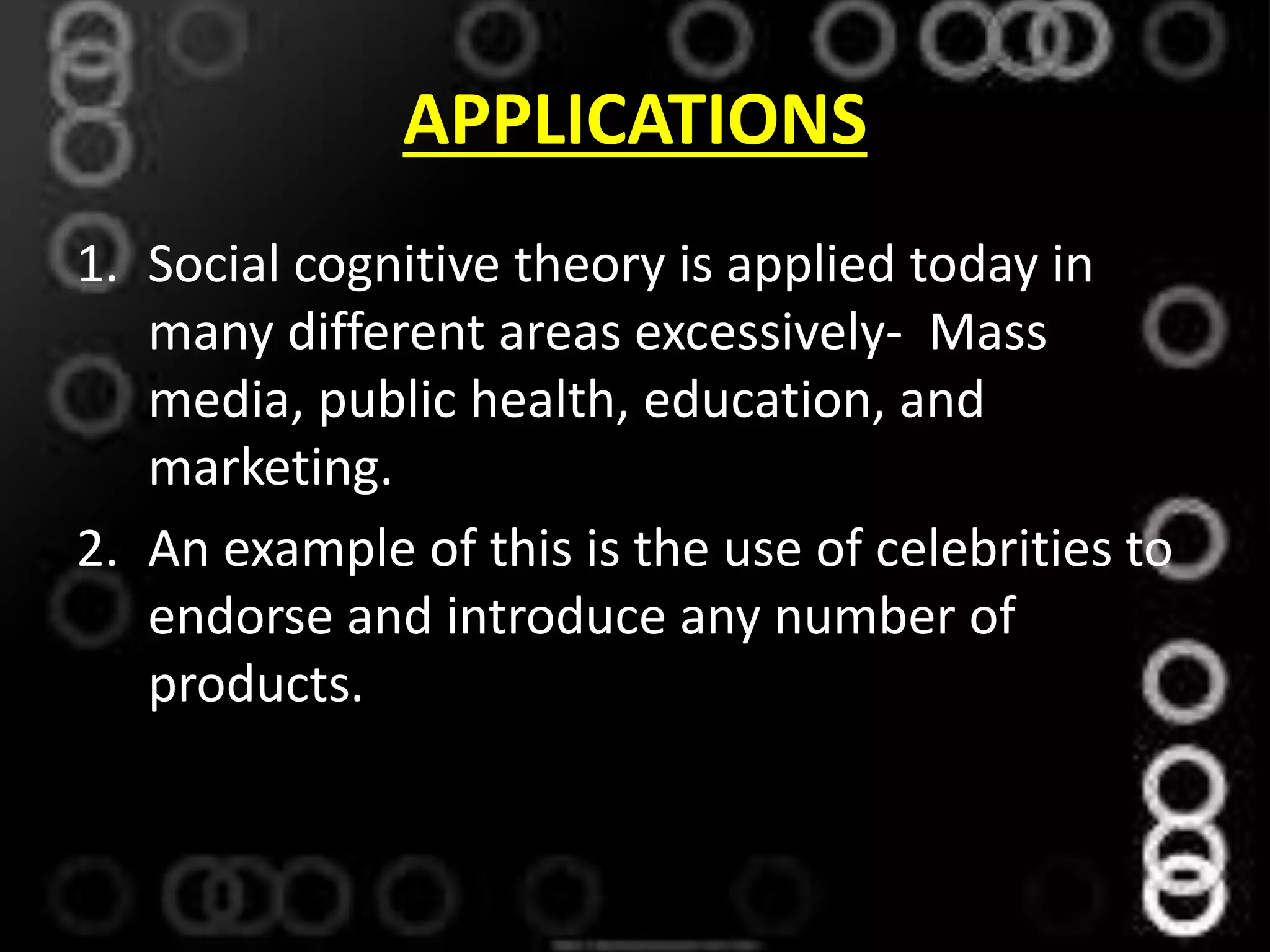 APPLICATIONS
1. Social cognitive theory is applied today in
many different areas excessively- Mass
media, public health, education, and
marketing.
2. An example of this is the use of celebrities to
endorse and introduce any number of
products.
 