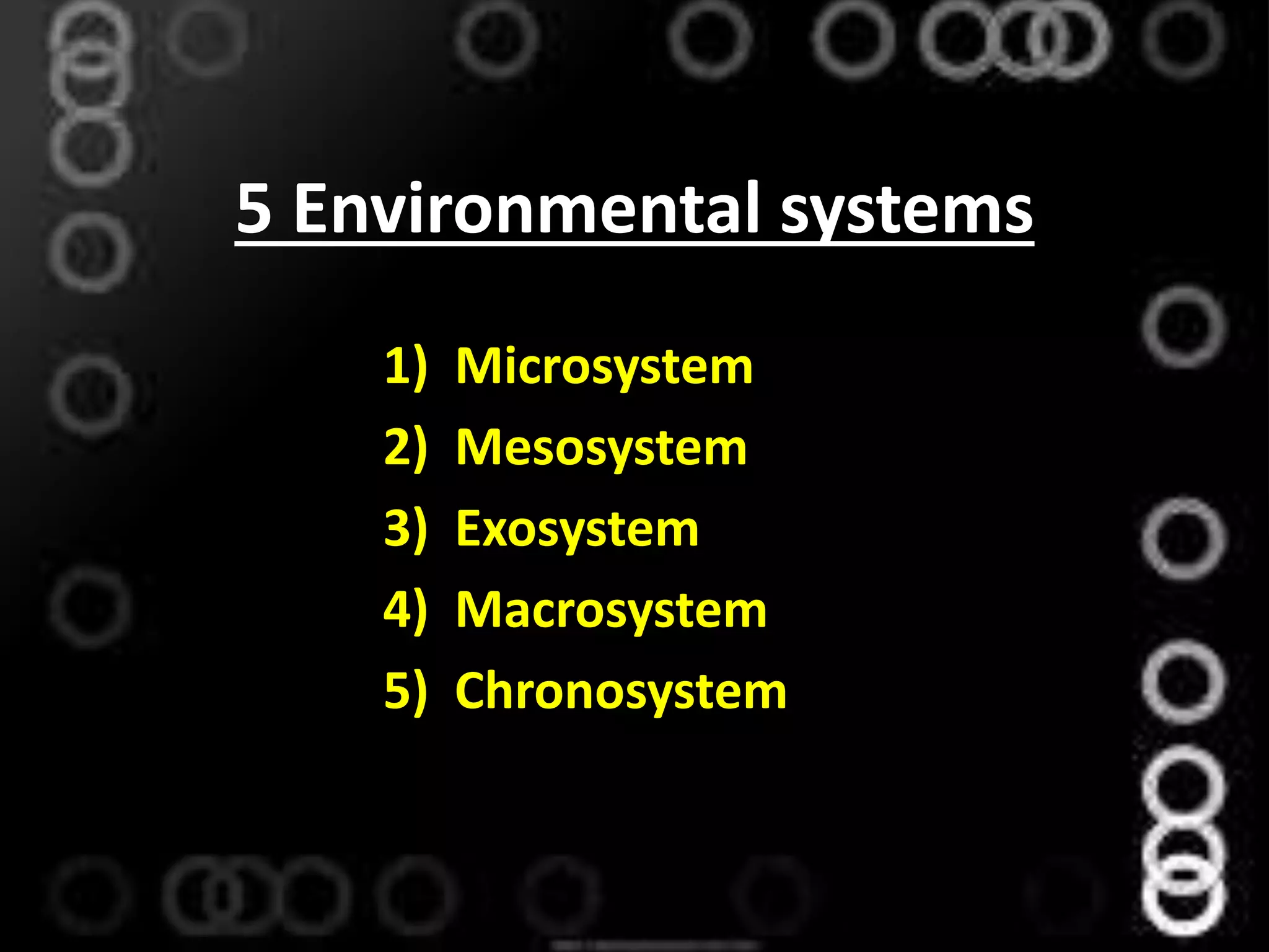 5 Environmental systems
1) Microsystem
2) Mesosystem
3) Exosystem
4) Macrosystem
5) Chronosystem
 