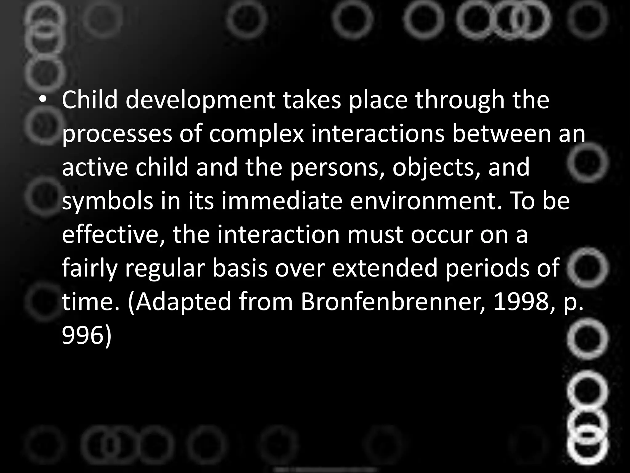 • Child development takes place through the
processes of complex interactions between an
active child and the persons, objects, and
symbols in its immediate environment. To be
effective, the interaction must occur on a
fairly regular basis over extended periods of
time. (Adapted from Bronfenbrenner, 1998, p.
996)
 