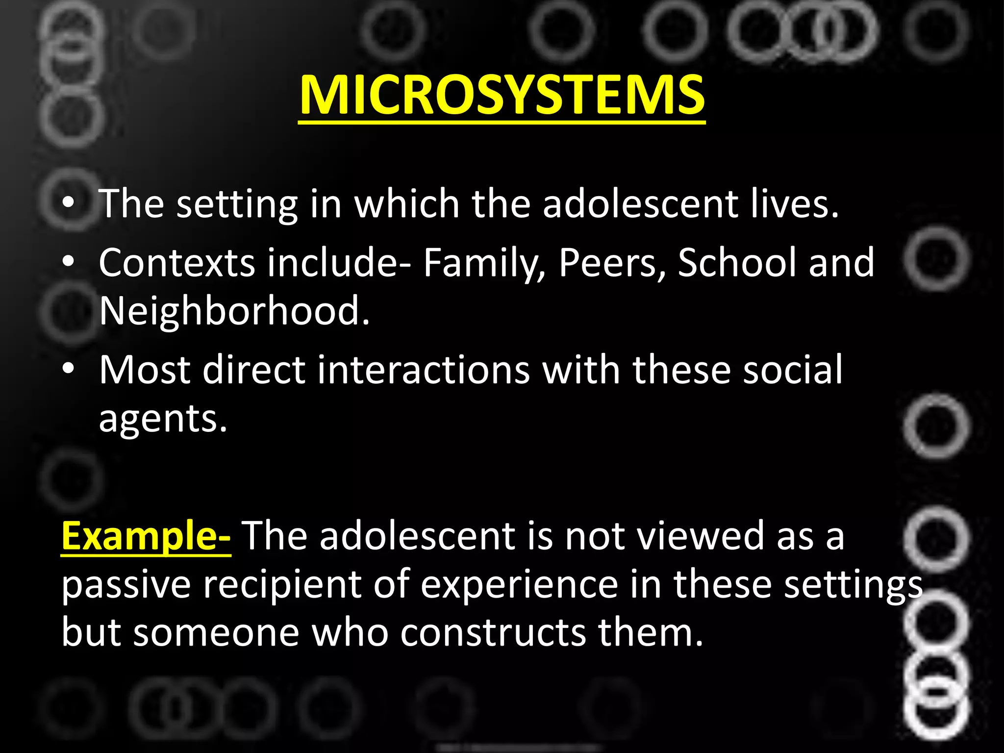 MICROSYSTEMS
• The setting in which the adolescent lives.
• Contexts include- Family, Peers, School and
Neighborhood.
• Most direct interactions with these social
agents.
Example- The adolescent is not viewed as a
passive recipient of experience in these settings
but someone who constructs them.
 