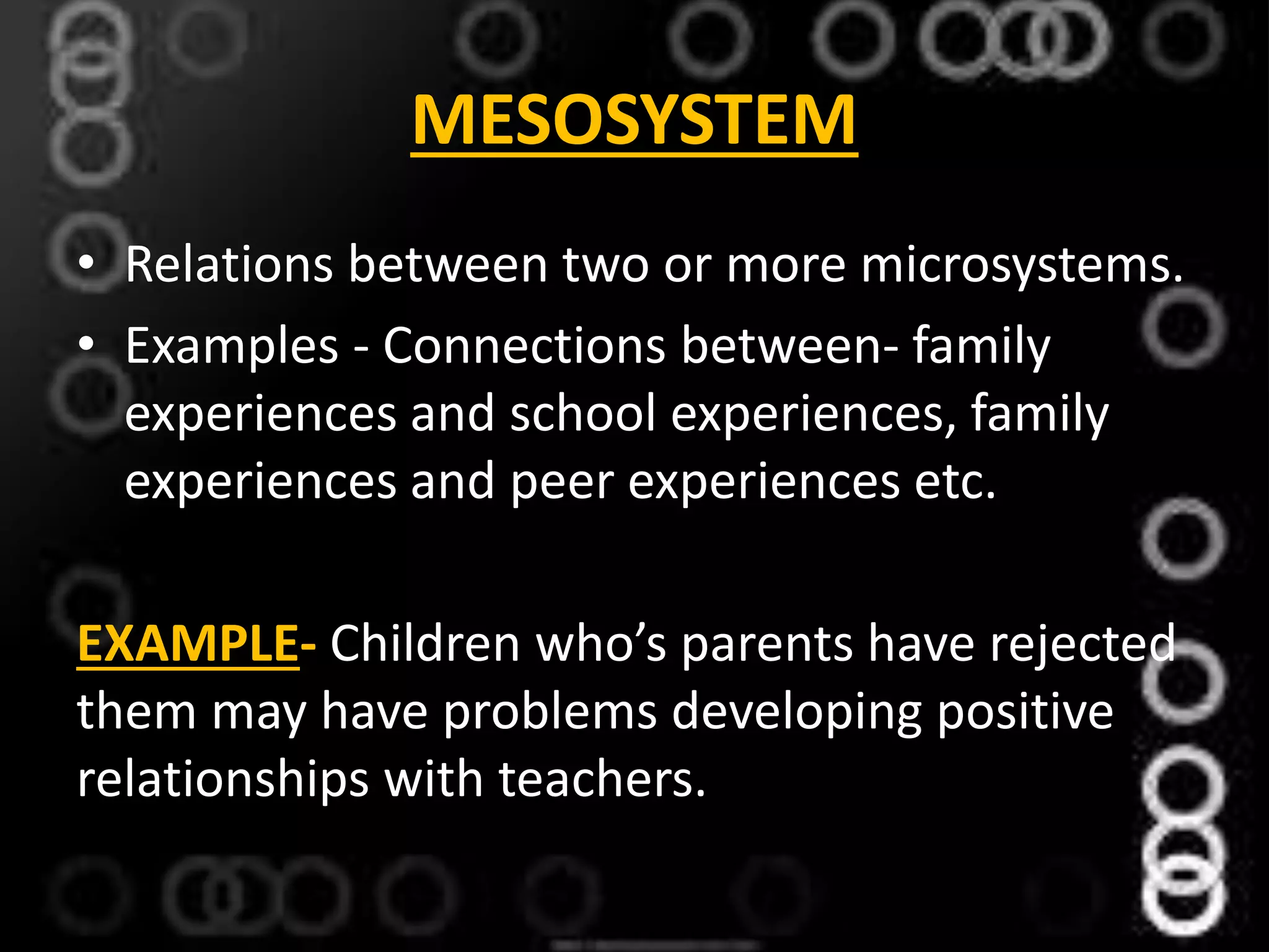 MESOSYSTEM
• Relations between two or more microsystems.
• Examples - Connections between- family
experiences and school experiences, family
experiences and peer experiences etc.
EXAMPLE- Children who’s parents have rejected
them may have problems developing positive
relationships with teachers.
 