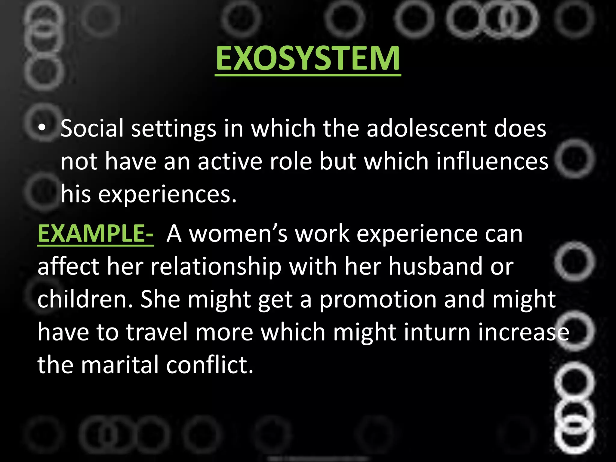 EXOSYSTEM
• Social settings in which the adolescent does
not have an active role but which influences
his experiences.
EXAMPLE- A women’s work experience can
affect her relationship with her husband or
children. She might get a promotion and might
have to travel more which might inturn increase
the marital conflict.
 