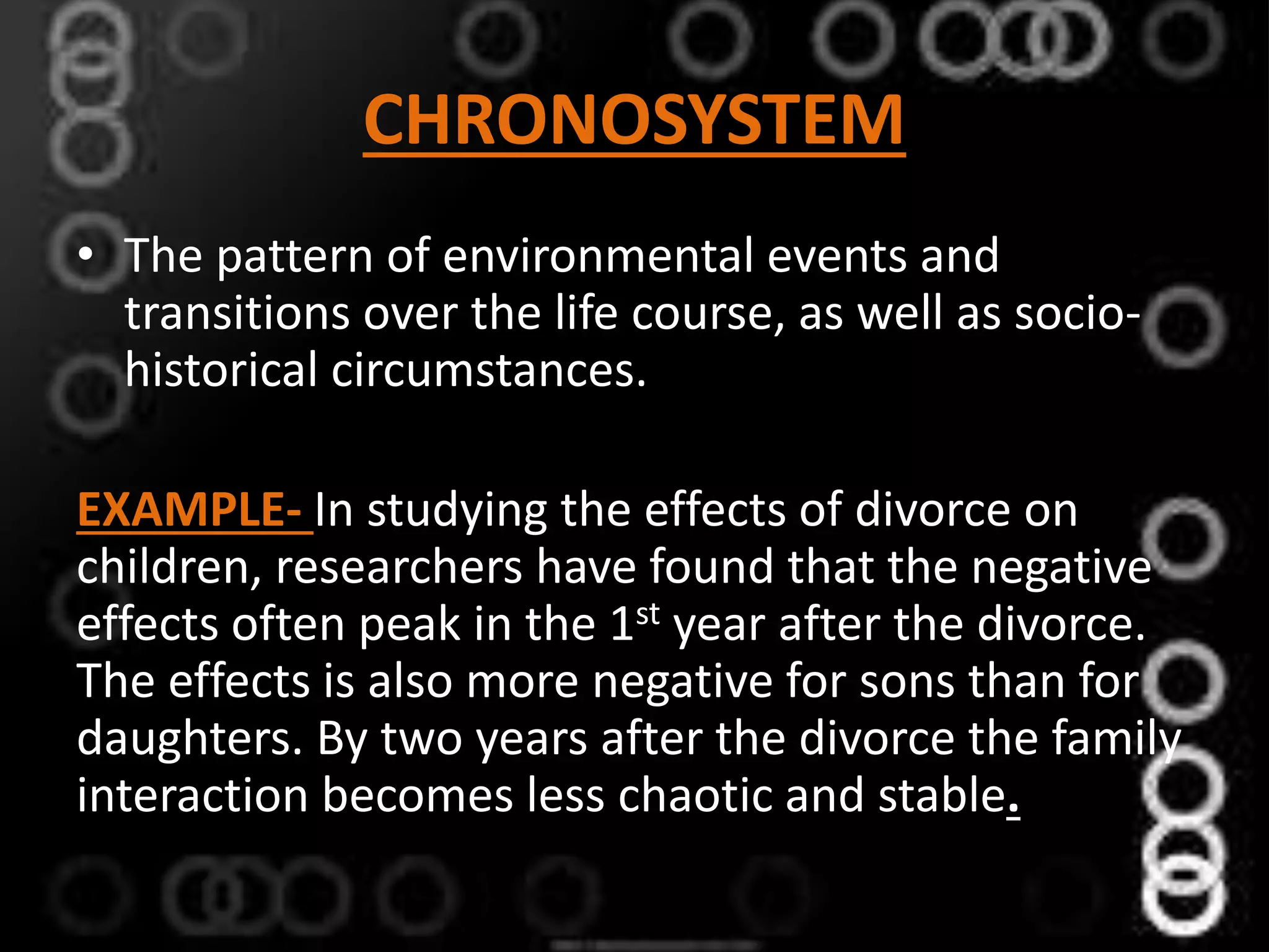 CHRONOSYSTEM
• The pattern of environmental events and
transitions over the life course, as well as socio-
historical circumstances.
EXAMPLE- In studying the effects of divorce on
children, researchers have found that the negative
effects often peak in the 1st year after the divorce.
The effects is also more negative for sons than for
daughters. By two years after the divorce the family
interaction becomes less chaotic and stable.
 