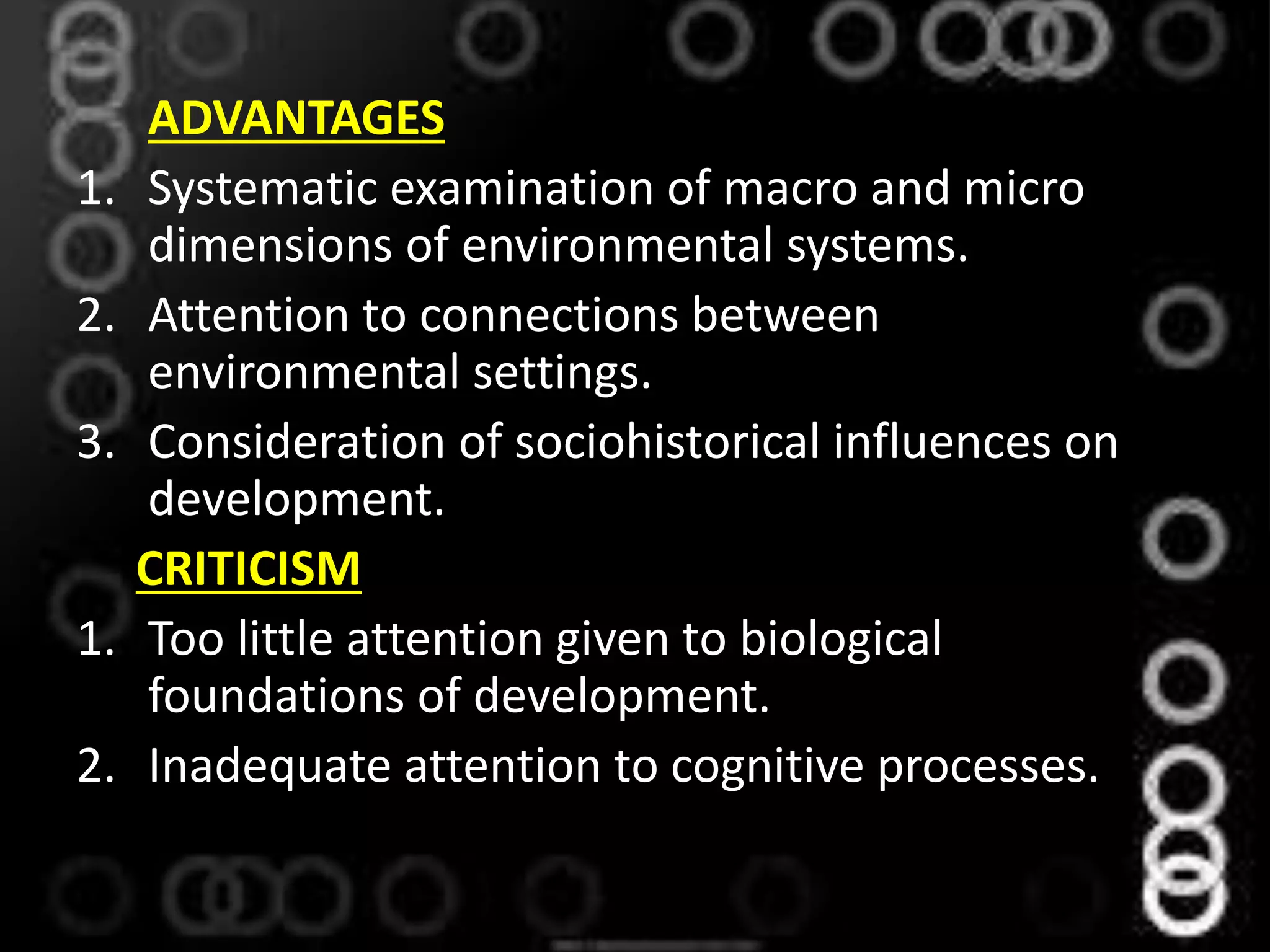 ADVANTAGES
1. Systematic examination of macro and micro
dimensions of environmental systems.
2. Attention to connections between
environmental settings.
3. Consideration of sociohistorical influences on
development.
CRITICISM
1. Too little attention given to biological
foundations of development.
2. Inadequate attention to cognitive processes.
 