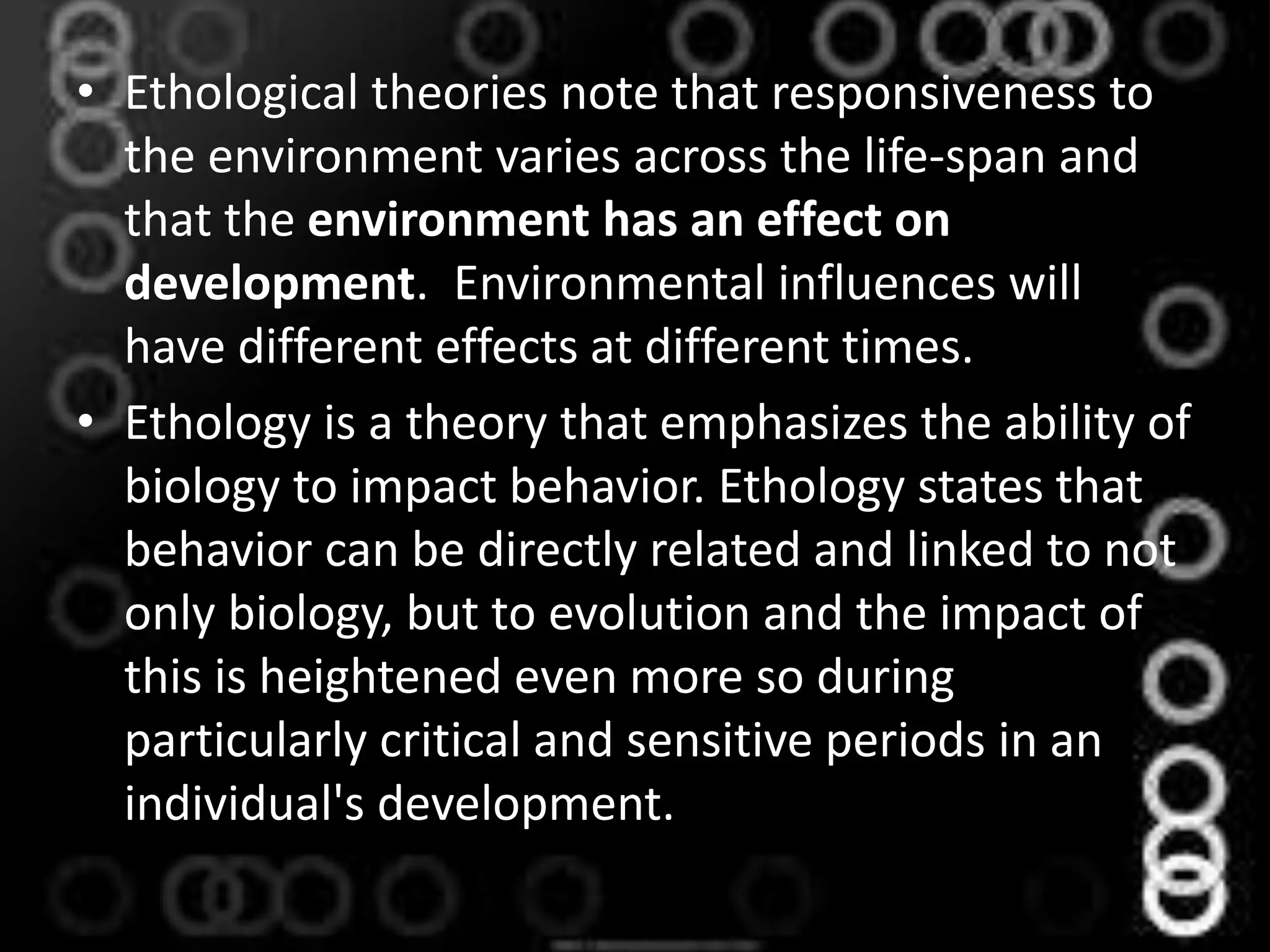 • Ethological theories note that responsiveness to
the environment varies across the life-span and
that the environment has an effect on
development. Environmental influences will
have different effects at different times.
• Ethology is a theory that emphasizes the ability of
biology to impact behavior. Ethology states that
behavior can be directly related and linked to not
only biology, but to evolution and the impact of
this is heightened even more so during
particularly critical and sensitive periods in an
individual's development.
 