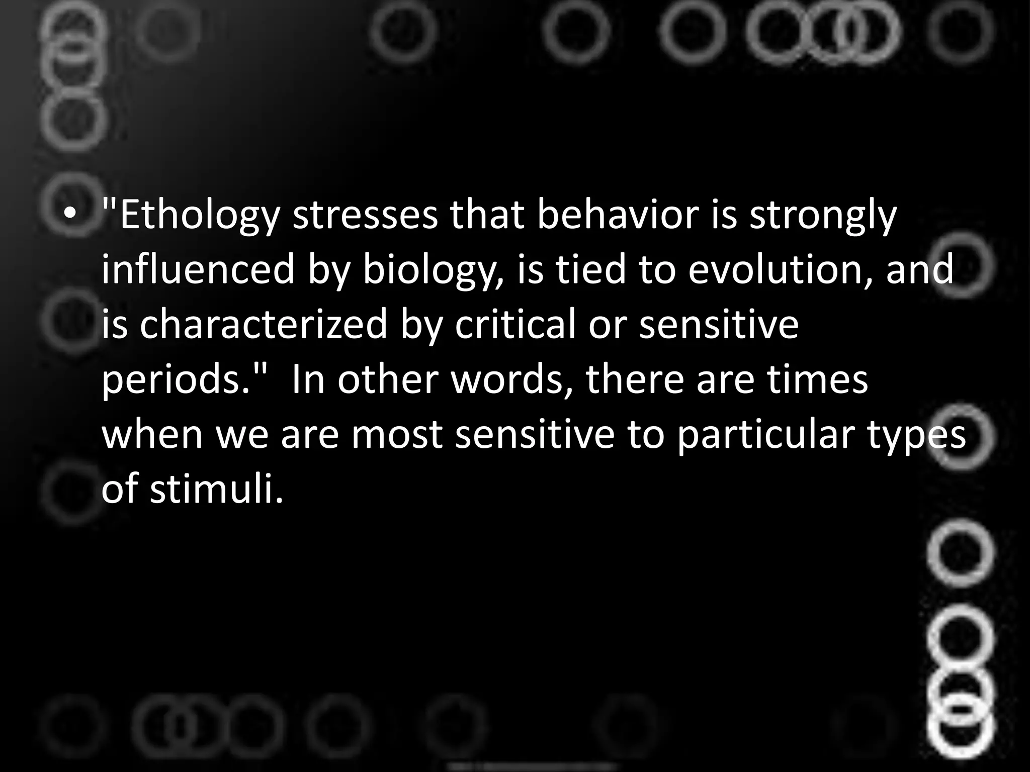 • "Ethology stresses that behavior is strongly
influenced by biology, is tied to evolution, and
is characterized by critical or sensitive
periods." In other words, there are times
when we are most sensitive to particular types
of stimuli.
 