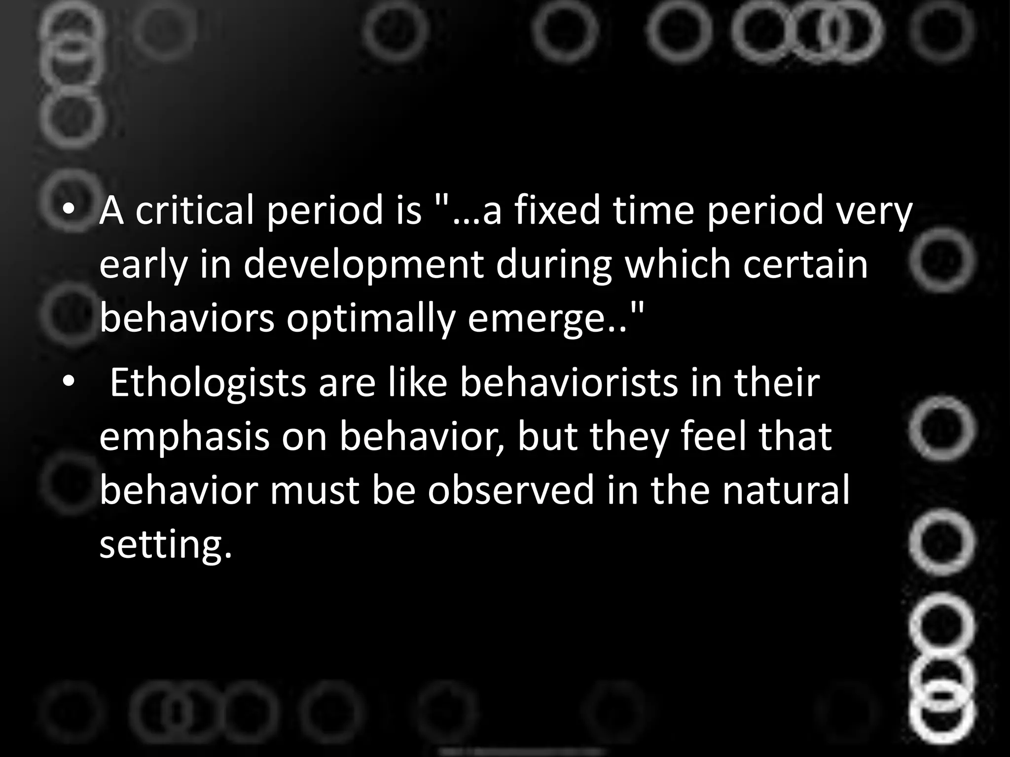 • A critical period is "…a fixed time period very
early in development during which certain
behaviors optimally emerge.."
• Ethologists are like behaviorists in their
emphasis on behavior, but they feel that
behavior must be observed in the natural
setting.
 