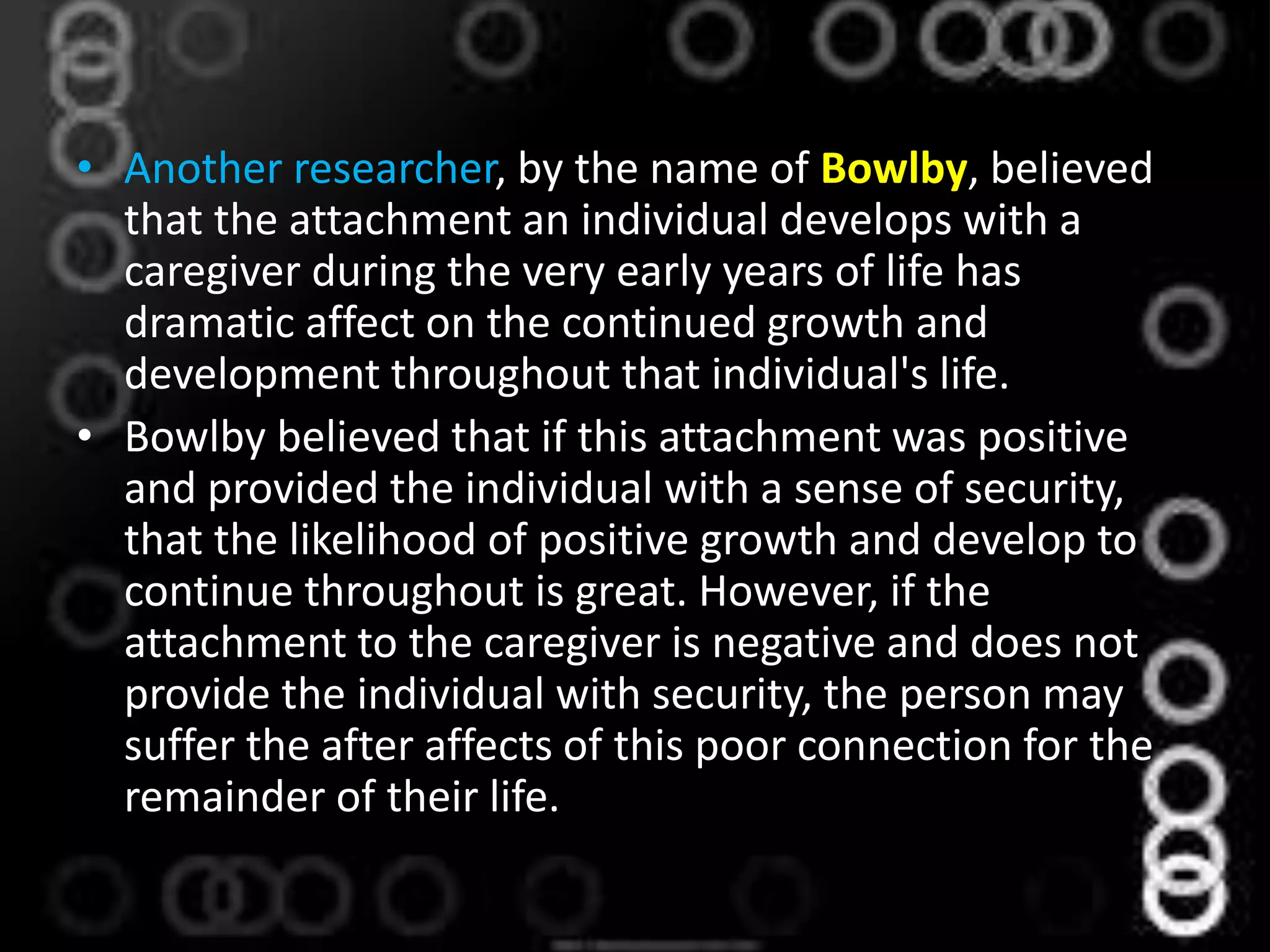 • Another researcher, by the name of Bowlby, believed
that the attachment an individual develops with a
caregiver during the very early years of life has
dramatic affect on the continued growth and
development throughout that individual's life.
• Bowlby believed that if this attachment was positive
and provided the individual with a sense of security,
that the likelihood of positive growth and develop to
continue throughout is great. However, if the
attachment to the caregiver is negative and does not
provide the individual with security, the person may
suffer the after affects of this poor connection for the
remainder of their life.
 